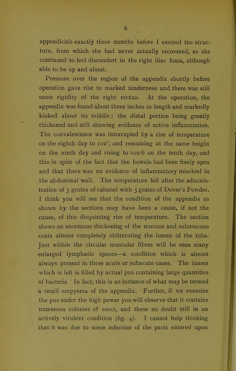 appendicitis exactly three months before I excised the struc- ture, from which she had never actually recovered, as she continued to feel discomfort in the right iliac fossa, although able to be up and about. Pressure over the region of the appendix shortly before operation gave rise to marked tenderness and there was still some rigidity of the right rectus. At the operation, the appendix was found about three inches in length and markedly kinked about its middle; the distal portion being greatly thickened and still showing evidence of active inflammation. The convalescence was interrupted by a rise of temperature on the eighth day to 102°, and remaining at the same height on the ninth day and rising to 102-6 on the tenth day, and this in spite of the fact that the bowels had been freely open and that there was no evidence of inflammatory mischief in the abdominal wall. The temperature fell after the adminis- tration of 3 grains of calomel with 5 grains of Dover’s Powder. I think you will see that the condition of the appendix as shown by the sections may have been a cause, if not the cause, of this disquieting rise of temperature. The section shows an enormous thickening of the mucous and submucous coats almost completely obliterating the lumen of the tube. Just within the circular muscular fibres will be seen many enlarged lymphatic spaces—a condition which is almost always present in these acute or subacute cases. The lumen which is left is filled by actual pus containing large quantities of bacteria In fact, this is an instance of what may be termed a small empyema of the appendix. Further, if we examine the pus under the high power you will observe that it contains numerous colonies of cocci, and these no doubt still in an actively virulent condition (fig. 4). I cannot help thinking that it was due to some infection of the parts entered upon