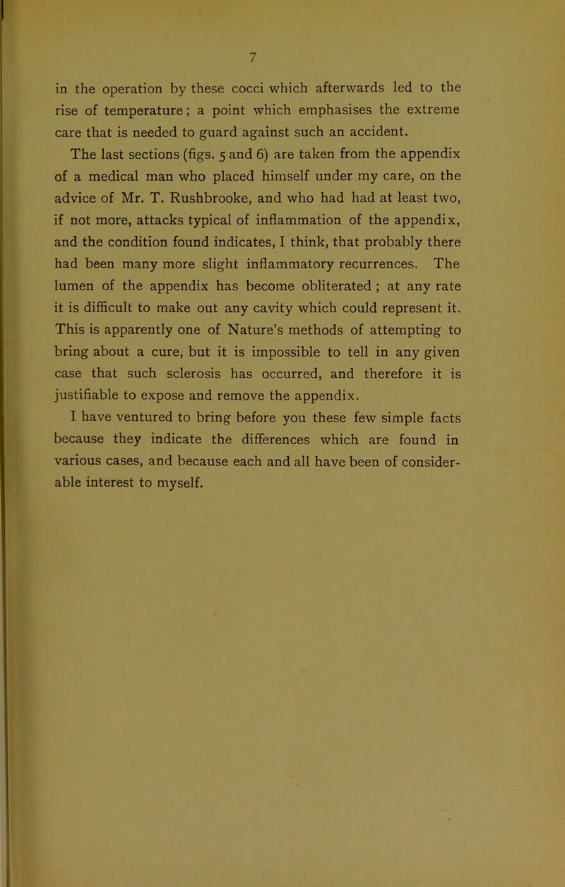 in the operation by these cocci which afterwards led to the rise of temperature; a point which emphasises the extreme care that is needed to guard against such an accident. The last sections (figs. 5 and 6) are taken from the appendix of a medical man who placed himself under my care, on the advice of Mr. T. Rushbrooke, and who had had at least two, if not more, attacks typical of inflammation of the appendix, and the condition found indicates, I think, that probably there had been many more slight inflammatory recurrences. The lumen of the appendix has become obliterated ; at any rate it is difficult to make out any cavity which could represent it. This is apparently one of Nature’s methods of attempting to bring about a cure, but it is impossible to tell in any given case that such sclerosis has occurred, and therefore it is justifiable to expose and remove the appendix. I have ventured to bring before you these few simple facts because they indicate the differences which are found in various cases, and because each and all have been of consider- able interest to myself.