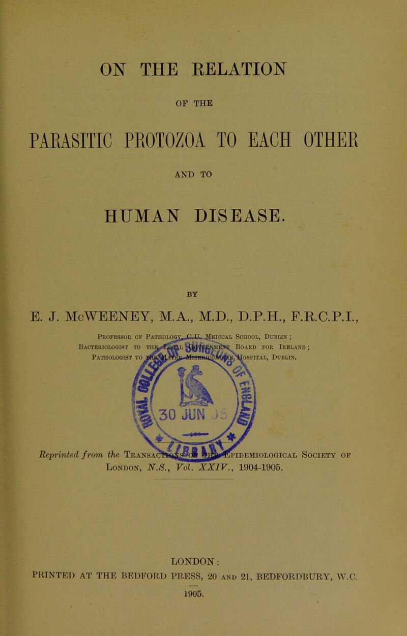 ON THE RELATION OF THE PARASITIC PROTOZOA TO EACH OTHER AND TO HUMAN DISEASE. E. J. MoWEENEY, M.A., M.D., D.P.H., E.R.C.P.I., Professor op PATiiOLOov;^C.tL J^Iedical School, Dublin ; BAOTERIOLOaiST TO wfew Board for Ireland; Patholooist to iwq [osi’iTAL, Dublin. Reprinted from the TnANSA?h BTl'IDEinOLOGICAL SOCIETY OF London, N.S., Vol. XXIV., 1904-1905. LONDON; PRINTED AT THE 15EDFORD PRESS, 20 and 21, BKDFORDRURY, W.C. 1906.