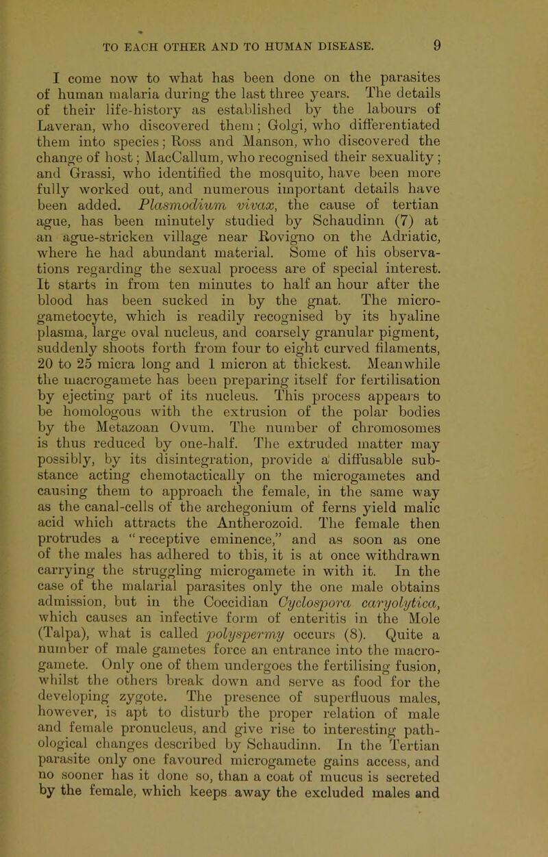 I come now to what has been done on the parasites of human malaria during the last three years. The details of their life-history as established by the labours of Laveran, who discovex’ed them; Golgi, who differentiated them into species; Uoss and Manson, who discovered the change of host; MacCallum, who recognised their sexuality ; and Grassi, who identified the mosquito, have been more fully worked out, and numerous important details have been added. Plasmodium vivax, the cause of tertian ague, has been minutely studied by Schaudinn (7) at an ague-stricken village near E-ovigno on the Adriatic, where he had abundant material. Some of his observa- tions regarding the sexual process are of special interest. It starts in from ten minutes to half an hour after the blood has been sucked in by the gnat. The micro- gametocyte, which is readily recognised by its hyaline plasma, large oval nucleus, and coarsely granular pigment, suddenly shoots forth from four to eight curved filaments, 20 to 25 micra long and 1 micron at thickest. Meanwhile the macrogamete has been preparing itself for fertilisation by ejecting part of its nucleus. This process appears to be homologous with the extrusion of the polar bodies by the Metazoan Ovum. The number of chromosomes is thus reduced by one-half. The extruded matter may possibly, by its disintegration, provide a' diffusable sub- stance acting chemotactically on the microgametes and causing them to approach the female, in the same way as the canal-cells of the arehegonium of ferns yield malic acid which attracts the Antherozoid. The female then protrudes a “receptive eminence,” and as soon as one of the males has adhered to this, it is at once withdrawn can-ying the struggling microgamete in with it. In the case of the malarial parasites only the one male obtains admission, but in the Coccidian Gyclospora caryolytica, which causes an infective form of enteritis in the Mole (Talpa), what is called polyspermy occurs (8). Quite a number of male gametes force an entrance into the macro- gamete. Only one of them undergoes the fertilising fusion, whilst the others break down and serve as food for the developing zygote. The presence of superfluous males, however, is apt to disturb the proper relation of male and female pronucleus, and give rise to interesting path- ological changes described by Schaudinn. In the Tertian parasite only one favoured microgamete gains access, and no sooner has it done so, than a coat of mucus is secreted by the female, which keeps away the excluded males and