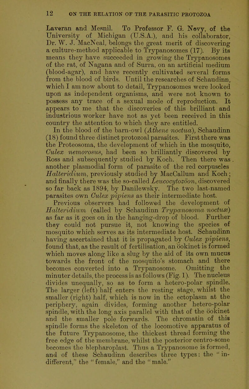 Laveran and Mesnil. To Professor F. G. Novy, of the University of Michigan (U.S.A.), and his collaborator, Dr. W. J. MacNeal, belongs the great merit of discovering a culture-method applicable to Trypanosomes (17). By its means they have succeeded in growing the Trypanosomes of the rat, of Nagana and of Surra, on an artificial medium (blood-agar), and have recently cultivated several forms from the blood of birds. Until the researches of Schaudinn, which I am now about to detail. Trypanosomes were looked upon as independent organisms, and were not known to possess any trace of a sexual mode of reproduction. It appears to me that the discoveries of this brilliant and industrious worker have not as yet been received in this country the attention to which they are entitled. In the blood of the barn-owl {Athene noctua), Schaudinn (18) found three distinct protozoal parasites. First there was the Proteosoma, the development of which in the mosquito, Gulex nemorosus, had been so brilliantly discovered by Ross and subsequently studied by Koch. Then there was another plasmodial form of parasite of the red corpuscles Halteridium, previously studied by MacCallum and Koch; and finally there was the so-called Leucocytozdon, discovered so far back as 1894, by Danilewsky. The two last-named parasites own Gulex pipiens as their intermediate host. Previous observers had followed the development of Halteridium (called by Schaudinn Trypanosoma noctiue) as far as it goes on in the hanging-drop of blood. Further they could not pursue it, not knowing the species of mosquito which serves as its intermediate host. Schaudinn having ascertained that it is propagated by Gulex pipiens, found that, as the result of fertilisation, an bokinet is formed which moves along like a slug by the aid of its own mucus towards the front of the mosquito’s stomach and there becomes converted into a Trypanosome. Omitting the minuter details, the process is as follows (Fig. 1). The nucleus divides unequallj', so as to form a hetero-polar spindle. The larger (left) half enters the resting stage, whilst the smaller (right) half, which is now in the ectoplasm at the periphery, again divides, forming another hetero-polar spindle, with the long axis parallel with that of the bokinet and the smaller pole forwards. The chromatin of this spindle forms the skeleton of the locomotive apparatus of the future Trypanosome, the thickest thread forming the free edge of the membrane, whilst the posterior centro-some becomes the blepharoplast. Thus a Trypanosome is formed, and of these Schaudinn describes three types: the “ in- different,” the female,” and the “male.”