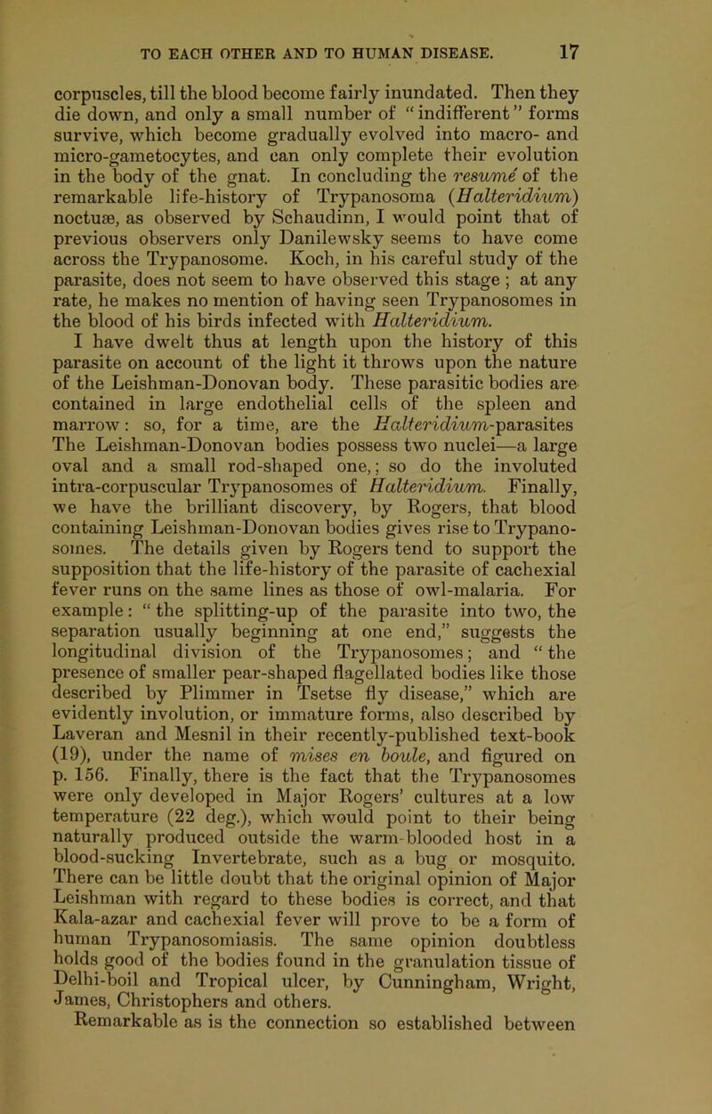 corpuscles, till the blood become fairly inundated. Then they die down, and only a small number of “ indifferent ” forms survive, which become gradually evolved into macro- and micro-gametocytes, and can only complete their evolution in the body of the gnat. In concluding the resume of the remarkable life-history of Trypanosoma {HaUeridnim) noctuae, as observed by Schaudinn, I would point that of previous observers only Danilewsky seems to have come across the Trypanosome. Koch, in his careful study of the parasite, does not seem to have observed this stage ; at any rate, he makes no mention of having seen Trypanosomes in the blood of his birds infected with Halteridium. I have dwelt thus at length upon the history of this parasite on account of the light it throws upon the nature of the Leishman-Donovan body. These parasitic bodies are contained in large endothelial cells of the spleen and marrow: so, for a time, are the ^Taifer'icZmm-parasites The Leishman-Donovan bodies possess two nuclei—a large oval and a small rod-shaped one,; so do the involuted intra-corpuscular Trypanosomes of Halteridium. Finally, we have the brilliant discovery, by Rogers, that blood containing Leishman-Donovan bodies gives rise to Trypano- somes. The details given by Rogers tend to support the supposition that the life-history of the parasite of cachexial fever runs on the same lines as those of owl-malaria. For example: “ the splitting-up of the parasite into two, the separation usually beginning at one end,” suggests the longitudinal division of the Trypanosomes; and “ the presence of smaller pear-shaped flagellated bodies like those described by Plimmer in Tsetse fly disease,” which are evidently involution, or immature forms, also described by Laveran and Mesnil in their recently-published text-book (19), under the name of mises en houle, and figured on p. 156. Finally, there is the fact that the Trypanosomes were only developed in Major Rogers’ cultures at a low temperature (22 deg.), which would point to their being naturally produced outside the warm-blooded host in a blood-sucking Invertebrate, such as a bug or mosquito. There can be little doubt that the original opinion of Major Leishman with regard to these bodies is correct, and that Kala-azar and cachexial fever will prove to be a form of human Trypanosomiasis. The same opinion doubtless holds good of the bodies found in the granulation tissue of Delhi-boil and Tropical ulcer, by Cunningham, Wright, James, Christophers and others. Remarkable as is the connection so established between