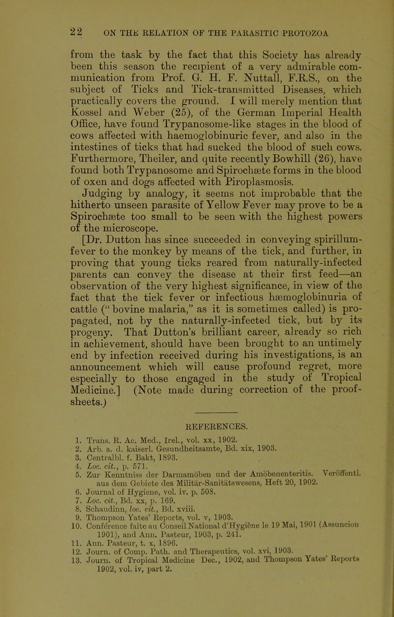 from the task by the fact that this Society has already been this season the recipient of a very admirable com- munication from Prof. G. H. F. Nuttall, F.R.S., on the subject of Ticks and Tick-transmitted Diseases, which practically covers the ground. I will merely mention that Kossel and Weber (25), of the German Imperial Health Office, have found Trypanosome-like stages in the blood of cows affected with haemoglobinuric fever, and also in the intestines of ticks that had sucked the blood of such cows. Furthermore, Theiler, and quite recently Bowhill (26), have found both Trypanosome and Spirochsete forms in the blood of oxen and dogs affected with Piroplasmosis. Judging by analogy, it seems not improbable that the hitherto unseen parasite of Yellow Fever may prove to be a Spirochsete too small to be seen with the highest powers of the microscope. [Dr. Dutton has since succeeded in conveying spirillum- fever to the monkey by means of the tick, and further, in proving that young ticks reared from naturally-infected parents can convey the disease at their first feed—an observation of the very highest significance, in view of the fact that the tick fever or infectious hsemoglobinuria of cattle (“ bovine malaria,” as it is sometimes called) is pro- pagated, not by the naturally-infected tick, but by its progeny. That Dutton’s brilliant career, already so rich in achievement, should have been brought to an untimely end by infection received during his investigations, is an announcement which will cause profound regret, more especially to those engaged in the study of Tropical Medicine.] (Note made during correction of the proof- sheets.) REFERENCES. 1. Trans. R. Ac. Med., Irel., vol. xx, 1902. 2. Ai'b. a. d. kaiserl. Gesundheitsamte, Bd. xix, 1903. 3. Centralbl. f. Bakt, 1893. 4. hoc. cit., p. 671. 6. Zur Kenntniss der Dariuamobeu und der Ambbeiienteritis. Veroflentl. aus deni Qebiete des Militiir-Sanitiltswesens, Heft 20, 1902. 6. Journal of Hygiene, vol. iv. p. 508. 7. Loc. cit., Bd. xx, p. 169. 8. Schaudinn, loc. cit., Bd. xviii. 9. Thompson Yates’ Reports, vol. v, 1903. 10. Conference faitoau Conseil National d’Hygi6ne le 19 Mai, 1901 (Assuncion 1901), and Ann. Pasteur, 1903, p. 241. 11. Ann. Pasteur, t. x, 1896. 12. Journ. of Comp. Path, and Therapeutics, vol. xvi, 1903. 13. Journ. of Tropical Medicine Dec., 1902, and Thomiisou Yates’ Reports 1902, vol. iv, part 2.