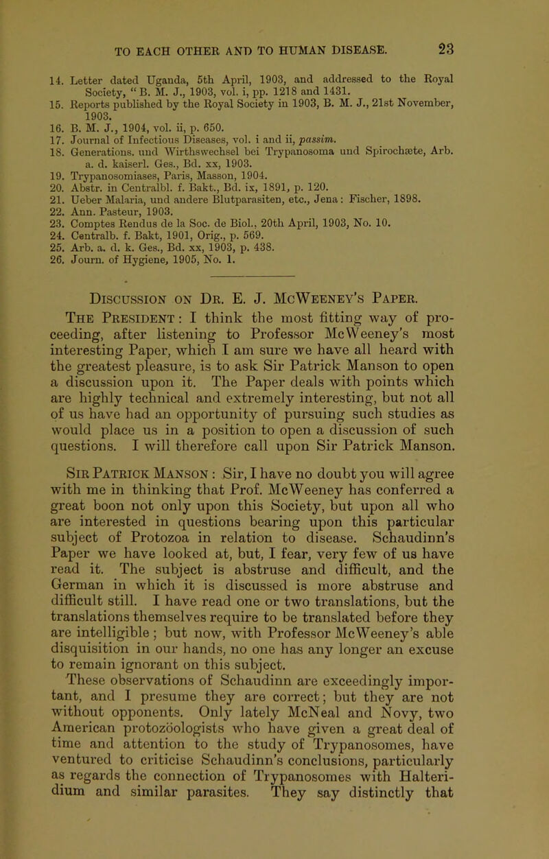 14. Letter dated Uganda, 5th April, 1903, and addressed to the Royal Society, “B. M. J., 1903, vol. i, pp. 1218 and 1431. 15. Reports pubhshed by the Royal Society in 1903, B. M. J., 21st November, 1903. 16. B. M. J., 1904, vol. ii, p. 650. 17. Journal of Infectious Diseases, vol. i and ii, passim. 18. Generations, und Wirthswechsel bei Trypanosoma uud Spirochsete, Arb. a. d. kaiserl. Ges., Bd. xx, 1903. 19. Trypanosomiases, Paris, Masson, 1904. 20. Abstr. in Centralbl. f. llakt., Bd. ix, 1891, p. 120. 21. Ueber Malaria, und andere Blutparasiten, etc., Jena: Fischer, 1898. 22. Ann. Pasteur, 1903. 23. Comptes Rendus de la Soc. de Biol., 20th April, 1903, No. 10. 24. Centralb. f. Bakt, 1901, Grig., p. 569. 25. Ai'b. a. d. k. Ges., Bd. xx, 1903, p. 438. 26. Journ. of Hygiene, 1905, No. 1. Discussion on Dr. E. J. McWeeney’s Paper. The President : I think the most fitting way of pro- ceeding, after listening to Professor McWeeney’s most interesting Paper, which I am sure we have all heard with the greatest pleasure, is to ask Sir Patrick Manson to open a discussion upon it. The Paper deals with points which are highly technical and extremely interesting, but not all of us have had an opportunity of pursuing such studies as would place us in a position to open a discussion of such questions. I will therefore call upon Sir Patrick Manson. Sir Patrick Manson : Sir, I have no doubt you will agree with me in thinking that Prof. McWeeney has conferred a great boon not only upon this Society, but upon all who are interested in questions bearing upon this particular subject of Protozoa in relation to disease. Schaudinn’s Paper we have looked at, but, I fear, very few of us have read it. The subject is abstruse and difficult, and the German in which it is discussed is more abstruse and difficult still. I have read one or two translations, but the translations themselves require to be translated before they are intelligible ; but now, with Professor McWeeney’s able disquisition in our hands, no one has any longer an excuse to remain ignorant on this subject. These observations of Schaudinn are exceedingly impor- tant, and I presume they are correct; but they are not without opponents. Only lately McNeal and Novy, two American protozdologists who have given a great deal of time and attention to the study of Trypanosomes, have ventux’ed to criticise Schaudinn’s conclusions, particularly as regards the connection of Trypanosomes with Halterd- dium and similar parasites. They say distinctly that