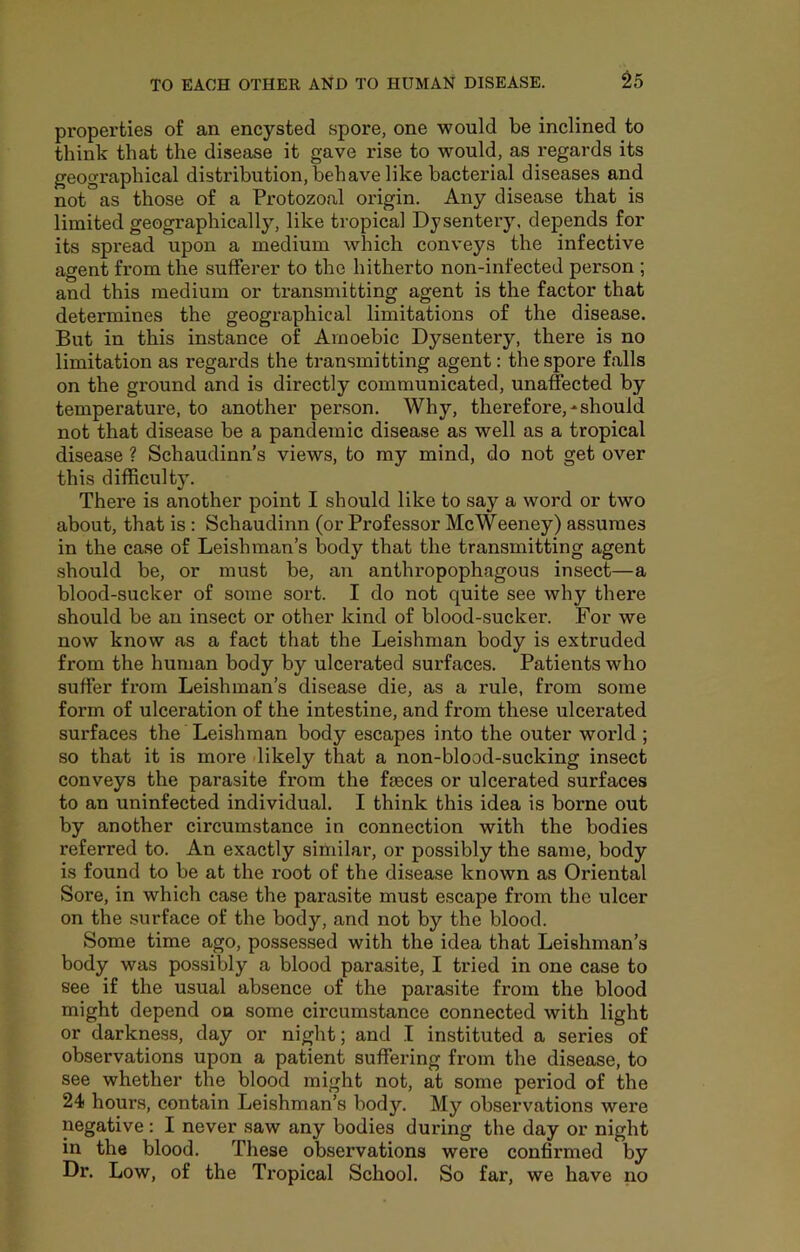 properties of an encysted spore, one would be inclined to think that the disease it gave rise to would, as regards its geographical distribution, behave like bacterial diseases and not as those of a Protozoal origin. Any disease that is limited geographically, like tropical Dysentery, depends for its spread upon a medium which conveys the infective agent from the sufferer to the hitherto non-infected person ; and this medium or transmitting agent is the factor that determines the geographical limitations of the disease. But in this instance of Amoebic Dysentery, there is no limitation as regards the transmitting agent: the spore falls on the ground and is directly communicated, unaffected by temperature, to another person. Why, therefore,-should not that disease be a pandemic disease as well as a tropical disease ? Schaudinn’s views, to my mind, do not get over this difficulty. There is another point I should like to say a word or two about, that is; Schaudinn (or Professor McWeeney) assumes in the case of Leishman’s body that the transmitting agent should be, or must be, an anthropophagous insect—a blood-sucker of some sort. I do not quite see why there should be an insect or other kind of blood-sucker. For we now know as a fact that the Leishman body is extruded from the human body by ulcerated surfaces. Patients who suffer from Leishman’s disease die, as a rule, from some form of ulceration of the intestine, and from these ulcerated surfaces the Leishman body escapes into the outer world ; so that it is more likely that a non-blood-sucking insect conveys the parasite from the faeces or ulcerated surfaces to an uninfected individual. I think this idea is borne out by another circumstance in connection with the bodies referred to. An exactly similar, or possibly the same, body is found to be at the root of the disease known as Oriental Sore, in which case the parasite must escape from the ulcer on the surface of the body, and not by the blood. Some time ago, possessed with the idea that Leishman’s body was possibly a blood parasite, I tried in one case to see if the usual absence of the parasite from the blood might depend on some circumstance connected with light or darkness, day or night; and .1 instituted a series of observations upon a patient suffering from the disease, to see whether the blood might not, at some period of the 24 hours, contain Leishman’s body. My observations were negative: I never saw any bodies during the day or night in the blood. These observations were confirmed by Dr. Low, of the Tropical School. So far, we have no