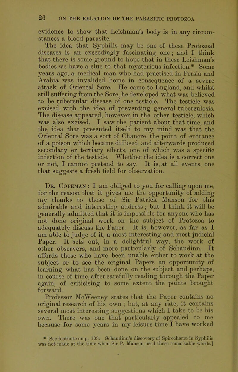 evidence to show that Leishman’s body is in any circum- stances a blood parasite. The idea that Syphilis may be one of these Protozoal diseases is an exceedingly fascinating one ; and I think that there is some ground to hope that in these Leishman’s bodies we have a clue to that mysterious infection.* Some years ago, a medical man who had practised in Persia and Arabia was invalided home in consequence of a severe attack of Oriental Sore. He came to England, and whilst still suffering from the Sore, he developed what was believed to be tubercular disease of one testicle. The testicle was excised, with the idea of preventing general tuberculosis. The disease appeared, however, in the other testicle, which was also excised. I saw the patient about that time, and the idea that presented itself to my mind was that the Oriental Sore was a sort of Chancre, the point of entrance of a poison which became diffused, and afterwards produced secondary or tertiary effects, one of which was a specific infection of the testicle. Whether the idea is a correct one or not, I cannot pretend to say. It is, at all events, one that suggests a fresh field for observation. Dr. Copeman : I am obliged to you for calling upon me, for the reason that it gives me the opportunity of adding my thanks to those of Sir Patrick Manson for this admirable and interesting address ; but I think it will be generally admitted that it is impossible for anyone who has not done original work on the subject of Protozoa to adequately discuss the Paper. It is, however, as far as I am able to judge of it, a most interesting and most judicial Paper. It sets out, in a delightful way, the work of other observers, and more particularly of Schaudinn. It affords those who have been unable either to work at the subject or to see the original Papers an opportunity of learning what has been done on the subject, and perhaps, in course of time, after carefully reading through the Paper again, of criticising to some extent the points brought forward. Professor McWeeney states that the Paper contains no original research of his own ; but, at any rate, it contains several most interesting suggestions which I take to be lu's own. There was one that particularly appealed to me because for some years in my leisure time I have worked * [See footnote on p. 103. Scbaudiun’s discovery of Spiiwhastso in Sj^diilis was not made at the time when Sir P. Manson used these remai-kable words.]