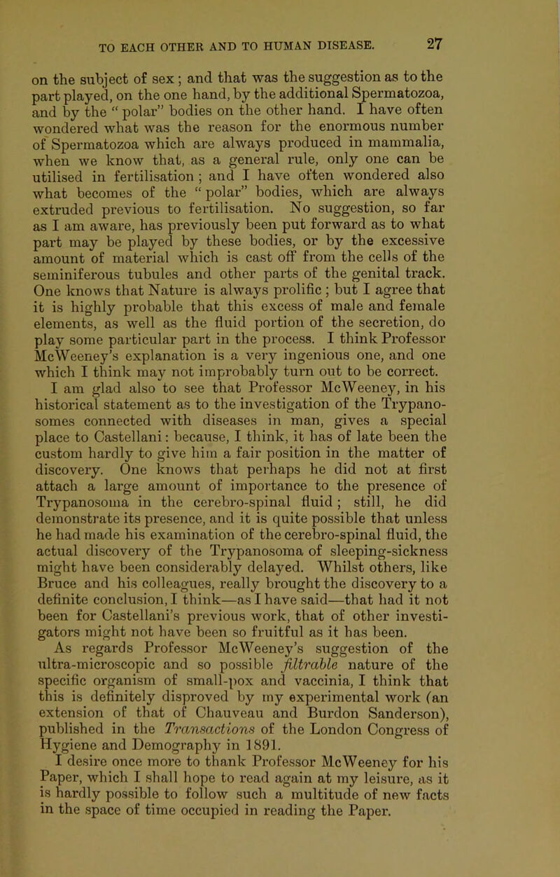 on the subject of sex; and that was the suggestion as to the part played, on the one hand, by the additional Spermatozoa, and by the “ polar” bodies on the other hand. I have often wondered what was the reason for the enormous number of Spermatozoa which are always produced in mammalia, when we know that, as a general rule, only one can be utilised in fertilisation ; and I have often wondered also what becomes of the “ polar” bodies, which are always extruded previous to fertilisation. No suggestion, so far as I am aware, has previously been put forward as to what part may be played by these bodies, or by the excessive amount of material which is cast off from the cells of the seminiferous tubules and other parts of the genital track. One knows that Nature is always prolific ; but I agree that it is highly probable that this excess of male and female elements, as well as the fluid portion of the secretion, do play some particular part in the process. I think Professor McWeeney’s explanation is a very ingenious one, and one which I think may not improbably turn out to be correct. I am glad also to see that Professor Me Ween ey, in his historical statement as to the investigation of the Trypano- somes connected with diseases in man, gives a special place to Castellani; because, I think, it has of late been the custom hardly to give him a fair position in the matter of discovery. One knows that perhaps he did not at first attach a large amount of importance to the presence of Trypanosoma in the cerebro-spinal fluid ; still, he did demonstrate its presence, and it is quite possible that unless he had made his examination of the cerebro-spinal fluid, the actual discovery of the Trypanosoma of sleeping-sickness might have been considerably delayed. Whilst others, like Bruce and his colleagues, really brought the discovery to a definite conclusion, I think—as I have said—that had it not been for Castellani’s previous work, that of other investi- gators might not have been so fruitful as it has been. As regards Professor McWeeney’s suggestion of the ultra-microscopic and so possible filtrable nature of the specific organi.sm of small-pox and vaccinia, I think that this is definitely disproved by my experimental work (an extension of that of Chauveau and Burdon Sanderson), published in the Transactions of the London Congress of Hygiene and Demography in 1891. I desire once more to thank Professor MeWeeney for his Paper, which I shall hope to read again at my leisure, as it is hardly po.ssible to follow such a multitude of new facts in the .space of time occupied in reading the Paper.