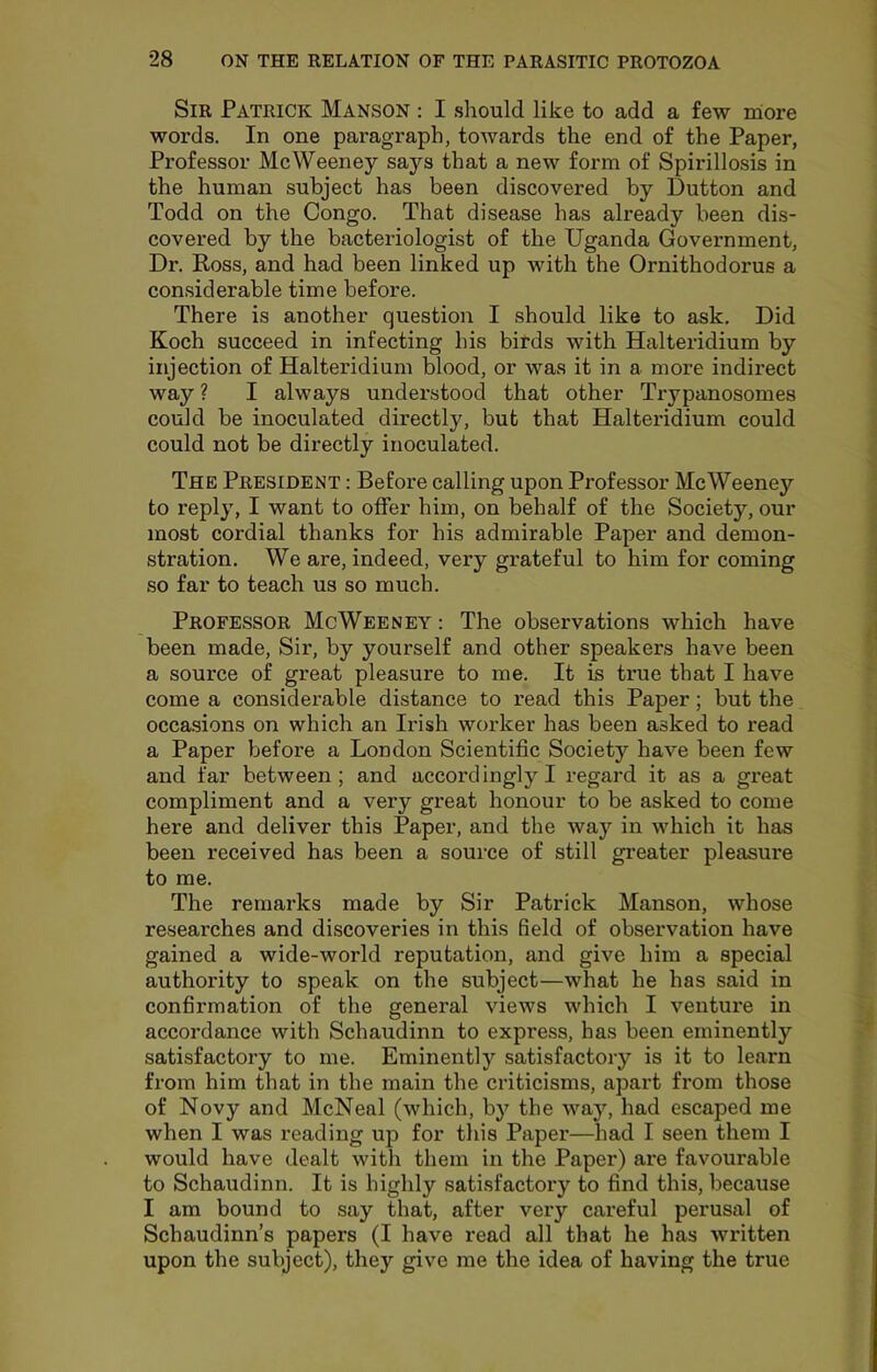 Sir Patrick Manson : I should like to add a few more words. In one paragraph, towards the end of the Paper, Professor McWeeney says that a new form of Spirillosis in the human subject has been discovered by Dutton and Todd on the Congo. That disease has already been dis- covered by the bacteriologist of the Uganda Government, Dr. Ross, and had been linked up with the Ornithodorue a considerable time before. There is another question I should like to ask. Did Koch succeed in infecting his bitds with Halteridium by injection of Halteridium blood, or was it in a more indirect way ? I always understood that other Trypanosomes could be inoculated directly, but that Halteridium could could not be directly inoculated. The President : Before calling upon Professor McWeeney to reply, I want to offer him, on behalf of the Society, our most cordial thanks for his admirable Paper and demon- stration. We are, indeed, very grateful to him for coming so far to teach us so much. Professor McWeeney : The observations which have been made. Sir, by yourself and other speakers have been a source of great pleasure to me. It is true that I have come a considerable distance to read this Paper; but the occasions on which an Irish worker has been asked to read a Paper before a London Scientific Society have been few and far between; and accordingly! regard it as a great compliment and a very gi'eat honour to be asked to come here and deliver this Paper, and the way in which it has been received has been a source of still greater pleasure to me. The remarks made by Sir Patrick Manson, whose researches and discoveries in this field of observation have gained a wide-world reputation, and give him a special authority to speak on the subject—what he has said in confirmation of the general views which I venture in accordance with Schaudinn to express, has been eminently satisfactory to me. Eminently satisfactory is it to learn from him that in the main the criticisms, apart from those of Novy and McNeal (which, bj^ the way, had escaped me when I was reading up for this Paper—^liad I seen them I would have dealt with them in the Paper) are favourable to Schaudinn. It is highly satisfactory to find this, because I am bound to say that, after very careful perusal of Schaudinn’s papers (I have read all that he has written upon the subject), they give me the idea of having the true