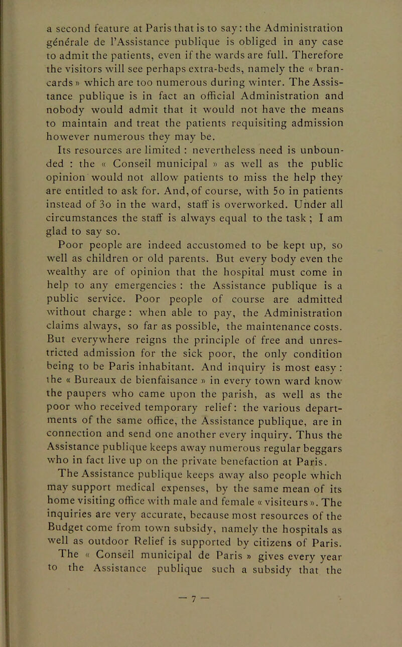 a second feature at Paris that is to say: the Administration gene'rale de l’Assistance publique is obliged in any case to admit the patients, even if the wards are full. Therefore the visitors will see perhaps extra-beds, namely the « bran- cards » which are too numerous during winter. The Assis- tance publique is in fact an official Administration and nobody would admit that it would not have the means to maintain and treat the patients requisiting admission however numerous they may be. Its resources are limited : nevertheless need is unboun- ded : the « Conseil municipal » as well as the public opinion would not allow patients to miss the help they are entitled to ask for. And, of course, with 5o in patients instead of 3o in the ward, staff is overworked. Under all circumstances the staff is always equal to the task ; I am glad to say so. Poor people are indeed accustomed to be kept up, so well as children or old parents. But every body even the wealthy are of opinion that the hospital must come in help to any emergencies : the Assistance publique is a public service. Poor people of course are admitted without charge : when able to pay, the Administration claims always, so far as possible, the maintenance costs. But everywhere reigns the principle of free and unres- tricted admission for the sick poor, the only condition being to be Paris inhabitant. And inquiry is most easy: the « Bureaux de bienfaisance » in every town ward know the paupers who came upon the parish, as well as the poor who received temporary relief: the various depart- ments of the same office, the Assistance publique, are in connection and send one another every inquiry. Thus the Assistance publique keeps away numerous regular beggars who in fact live up on the private benefaction at Paris. The Assistance publique keeps away also people which may support medical expenses, by the same mean of its home visiting office with male and female « visiteurs ». The inquiries are very accurate, because most resources of the Budget come from town subsidy, namely the hospitals as well as outdoor Relief is supported by citizens of Paris. The « Conseil municipal de Paris » gives every year to the Assistance publique such a subsidy that the