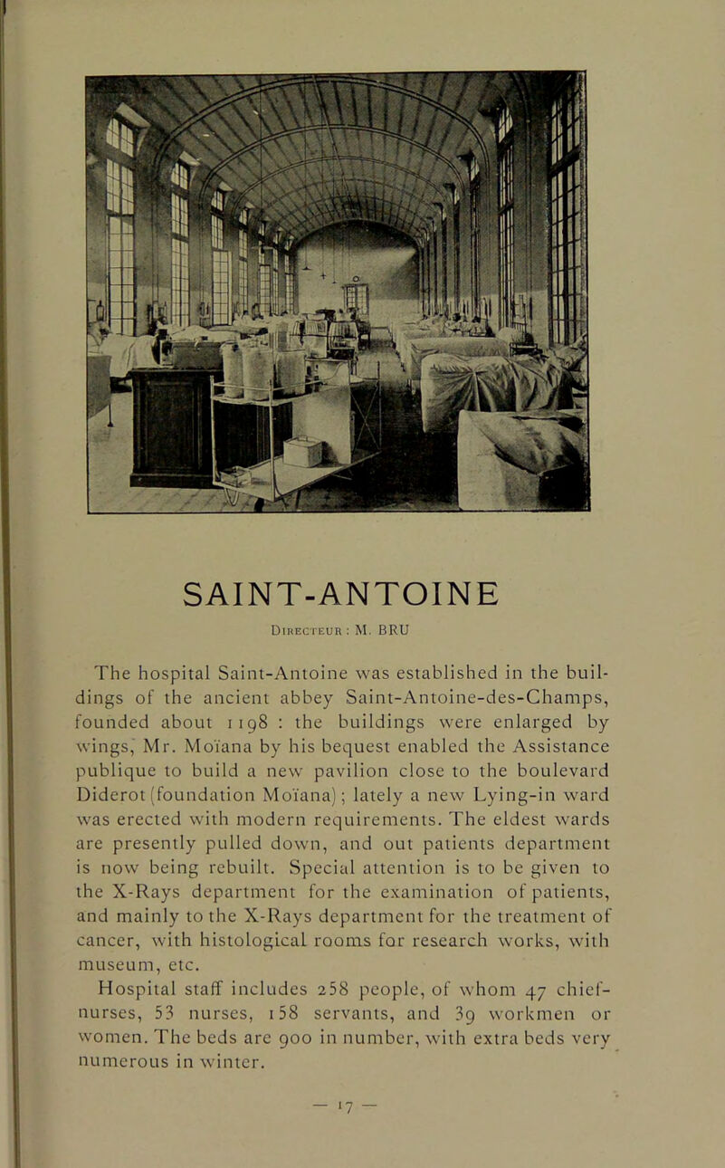 SAINT-ANTOINE Dikecteur : M. BRU The hospital Saint-Antoine was established in the buil- dings of the ancient abbey Saint-Antoine-des-Champs, founded about 1198 : the buildings were enlarged by wings, Mr. Moi'ana by his bequest enabled the Assistance publique to build a new pavilion close to the boulevard Diderot (foundation Moi'ana); lately a new Lying-in ward was erected with modern requirements. The eldest wards are presently pulled down, and out patients department is now being rebuilt. Special attention is to be given to the X-Rays department for the examination of patients, and mainly to the X-Rays department for the treatment of cancer, with histological rooms for research works, with museum, etc. Hospital staff includes 258 people, of whom 47 chief- nurses, 53 nurses, 158 servants, and 39 workmen or women. The beds arc 900 in number, with extra beds very numerous in winter. •7 —