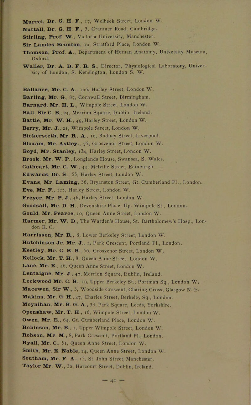 Murrel, Dr. G. H. F., 17, Welbeck Street, London W. Nuttall, Dr. G. H. F., 3, Cranmcr Road, Cambridge. Stirling, Prof. W., Victoria University, Manchester. Sir Landes Brunton, 10, Stratford Place, London \V. Thomson, Prof. A , Department of Human Anatomy, University Museum, Oxford. Waller, Dr. A. D. F. R. S.. Director, Physiological Laboratory, Univer- sity of London, S. Kensington, London S. W. Ballance, Mr. C. A., 106, Harley Street, London W. Barling, Mr. G., 87, Cornwall Street, Birmingham. Barnard, Mr. H. L., Wimpole Street, London W. Ball, Sir C. B., 24, Merrion Square, Dublin, Ireland. Battle, Mr. W. H., 49, Harley Street, London W. Berry, Mr. J., 21, Wimpole Street, London W. Bickersteth, Mr. R. A.. 10, Rodney Street, Liverpool. Bloxam, Mr. Astley., 75, Grosvenor Street, London W. Boyd, Mr. Stanley, 134, Harley Street, London W. Brook, Mr. W. F., Longlands House, Swansea, S. Wales. Cathcart, Mr. C. W., 44, Melville Street, Edinburgh. Edwards, Dr. S., 55, Harley Street, London W. Evans, Mr. Laming, 36, Bryanston Street, Gt. Cumberland PL, London. Eve, Mr. F., 125, Harley Street, London W. Freyer, Mr. P. J., 46, Harley Street, London W. Goodsall, Mr. D. H., Devonshire Place, Up. Wimpole St., London. Gould, Mr. Pearce, 10, Queen Anne Street, London W. Harmer, Mr. W. D., The Warden’s House, St. Bartholomew's Hosp., Lon- don E. C. Harrisson, Mr. R., 6, Lower Berkeley Street, London W. Hutchinson Jr. Mr. J., 1, Park Crescent, Portland PL, London. Keetley, Mr. C. R. B , 56, Grosvenor Street, London W. Kellock, Mr. T. H., 8, Queen Anne Street, London W. Lane, Mr. E., 46, Queen Anne Street, London W. Lentaigne, Mr. J., 42, Merrion Square, Dublin, Ireland. Lockwood Mr. C. B., 19, Upper Berkeley St., Portnian Sq., London W. Macewen, Sir W., 3, Woodside Crescent, Charing Cross, Glasgow N. E* Makins, Mr. G. H., 47, Charles Street, Berkeley Sq., London. Moynihan, Mr. B G. A., 33, Park Square, Leeds, Yorkshire. Openshaw, Mr. T. H., 16, Wimpole Street, London W. Owen, Mr. E., 64, Gt. Cumberland Place, London W. Robinson, Mr. B., 1, Upper Wimpole Street, London W. Robson, Mr. M., 8, Park Crescent, Portland PL, London. Ryall, Mr. C., 5r, Queen Anne Street, London W. Smith, Mr. E Noble, 24, Queen Anne Street, London W. Southam, Mr. F. A , 13, St. John Street, Manchester. Taylor Mr. W., 32, Harcourt Street, Dublin, Ireland.