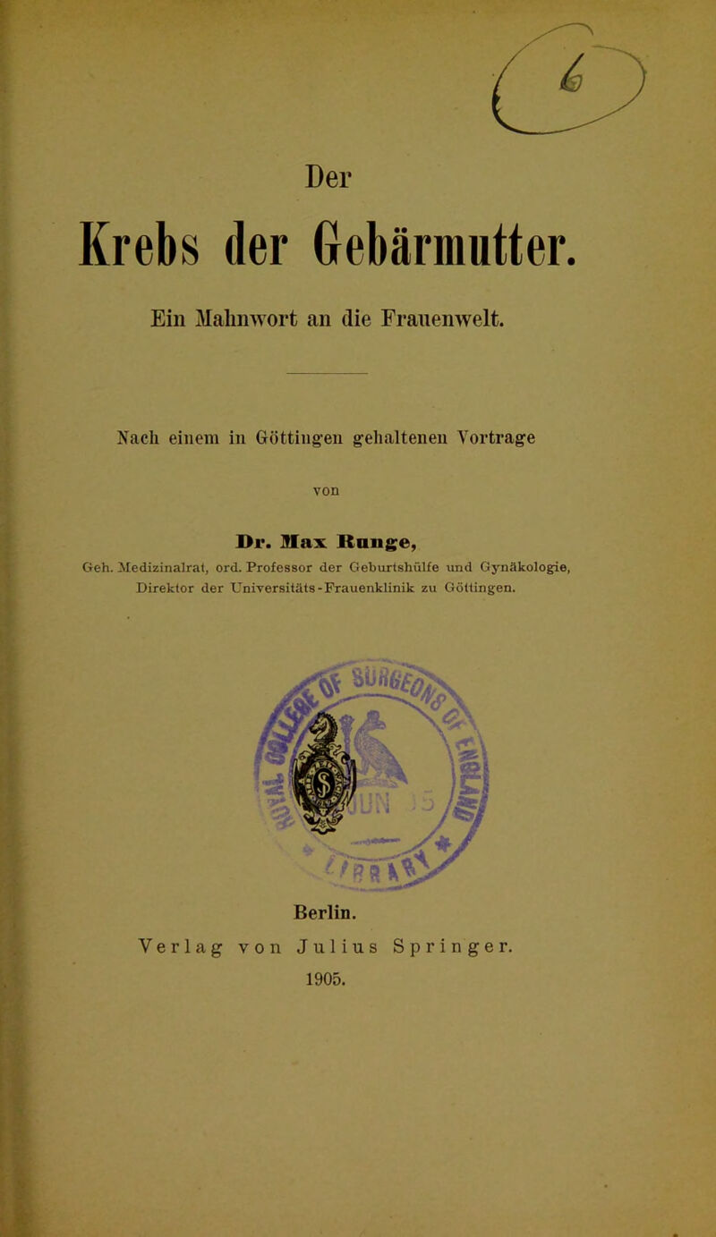 Der Krebs der Grebämmtter. Ein Malmwort an die Frauenwelt. Nach einem in Götting’en gelialtenen Vortrage von Dr. Max Range, Geh. Medizinalral, ord. Professor der Geburtshülfe und Gynäkologie, Direktor der Universitäts-Frauenklinik zu Göltingen. Berlin. Verlag von Julius Springer. 1905.