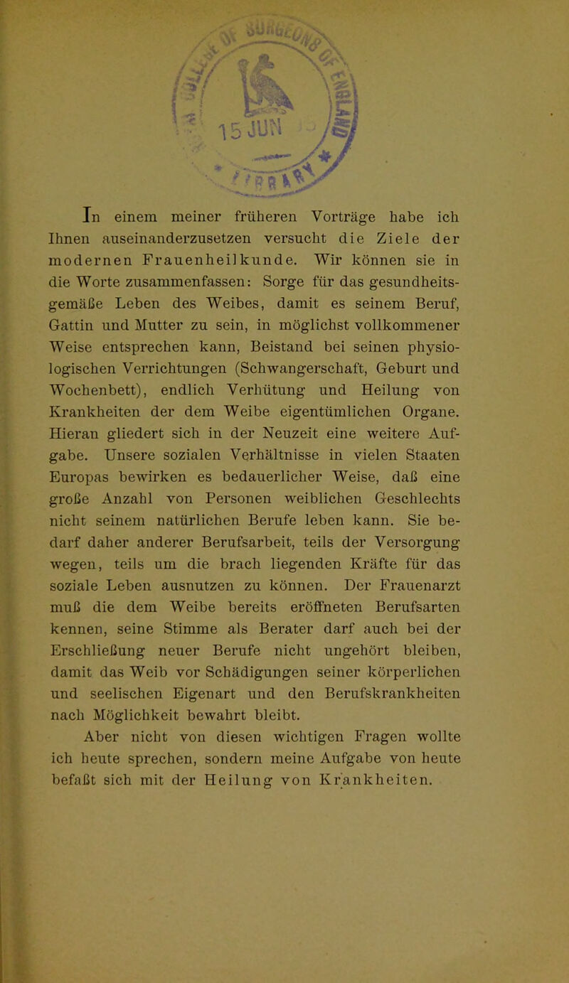 Ihnen auseinanderzusetzen versucht die Ziele der modernen Frauenheilkunde. Wir können sie in die Worte zusammenfassen: Sorge für das gesundheits- gemäße Leben des Weibes, damit es seinem Beruf, Gattin und Mutter zu sein, in möglichst vollkommener Weise entsprechen kann, Beistand bei seinen physio- logischen Verrichtungen (Schwangerschaft, Geburt und Wochenbett), endlich Verhütung und Heilung von Krankheiten der dem Weibe eigentümlichen Organe. Hieran gliedert sich in der Neuzeit eine weitere Auf- gabe. Unsere sozialen Verhältnisse in vielen Staaten Europas bewirken es bedauerlicher Weise, daß eine große Anzahl von Personen weiblichen Geschlechts nicht seinem natürlichen Berufe leben kann. Sie be- darf daher anderer Berufsarbeit, teils der Versorgung wegen, teils um die brach liegenden Kräfte für das soziale Leben ausnutzen zu können. Der Frauenarzt muß die dem Weibe bereits eröffneten Berufsarten kennen, seine Stimme als Berater darf auch bei der Erschließung neuer Berufe nicht ungehört bleiben, damit das Weib vor Schädigungen seiner körperlichen und seelischen Eigenart und den Berufskrankheiten nach Möglichkeit bewahrt bleibt. Aber nicht von diesen wichtigen Fragen wollte ich heute sprechen, sondern meine Aufgabe von heute befaßt sich mit der Heilung von Krankheiten.