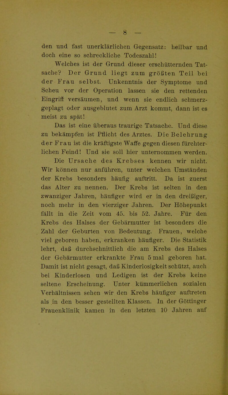 den und fast unei-klärlichen Gegensatz: heilbar und doch eine so schreckliche Todeszahl! Welches ist der Grund dieser erschütternden Tat- sache? Der Grund liegt zum größten Teil bei der Frau selbst. Unkenntnis der Symptome und Scheu vor der Operation lassen sie den rettenden Eingriff versäumen, und wenn sie endlich schmerz- geplagt oder ausgeblutet zum Arzt kommt, dann ist es meist zu spät! Das ist eine überaus traurige Tatsache. Und diese zu bekämpfen ist Pflicht des Arztes. Die Belehrung der Frau ist die kräftigste Waffe gegen diesen fürchter- lichen Feind! Und sie soll hier unternommen werden. Die Ursache des Krebses kennen wir nicht. Wir können nur anführen, unter welchen Umständen der Krebs besonders häuflg auftritt. Da ist zuerst das Alter zu nennen. Der Krebs ist selten in den zwanziger Jahren, häuflger wird er in den dreißiger, noch mehr in den vierziger Jahren. Der Höhepunkt fällt in die Zeit vom 45. bis 52. Jahre. Für den Krebs des Halses der Gebärmutter ist besonders die Zahl der Geburten von Bedeutung. Frauen, welche viel geboren haben, erkranken häuflger. Die Statistik lehrt, daß durchschnittlich die am Krebs des Halses der Gebärmutter erkrankte Frau 5 mal geboren hat. Damit ist nicht gesagt, daß Kinderlosigkeit schützt, auch bei Kinderlosen und Ledigen ist der Krebs keine seltene Erscheinung. Unter kümmerlichen sozialen Verhältnissen sehen wir den Krebs häuflger auftreten als in den besser gestellten Klassen. In der Göttinger Frauenklinik kamen in den letzten 10 Jahren auf
