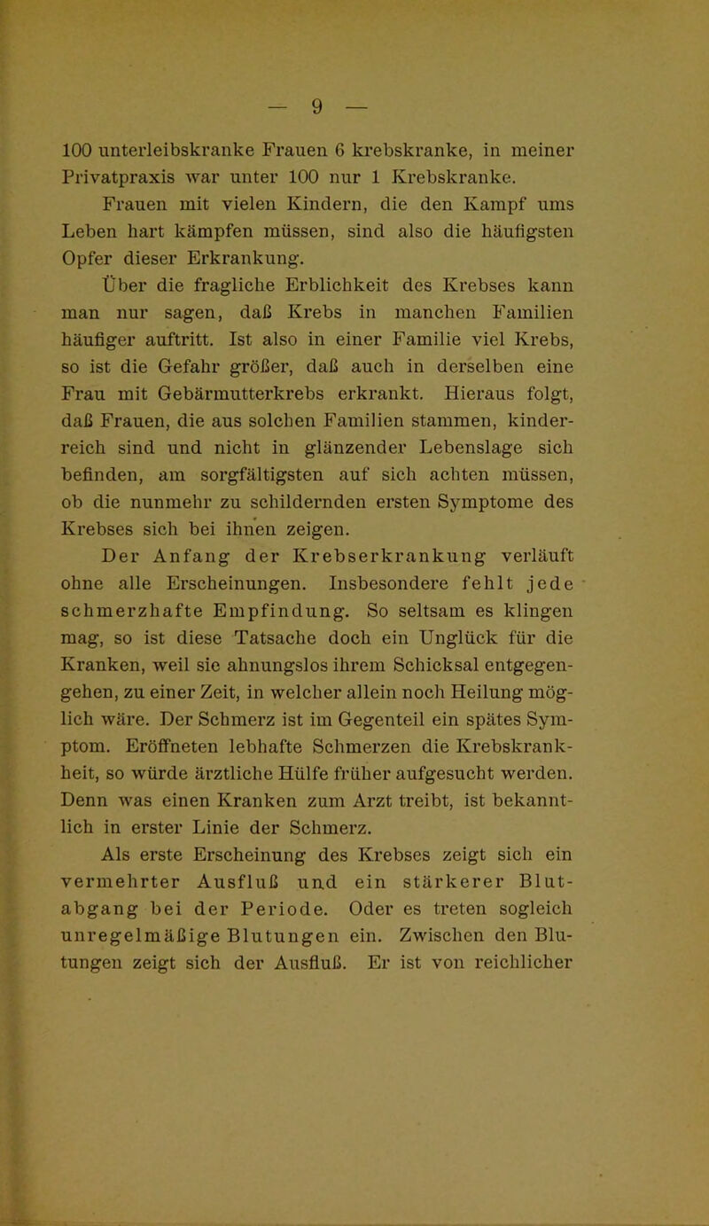 100 unterleibskranke Frauen 6 krebskranke, in meiner Privatpraxis war unter 100 nur 1 Krebskranke. Frauen mit vielen Kindern, die den Kampf ums Leben hart kämpfen müssen, sind also die häufigsten Opfer dieser Erkrankung. Über die fragliche Erblichkeit des Krebses kann man nur sagen, daß Krebs in manchen Familien häufiger auftritt. Ist also in einer Familie viel Krebs, so ist die Gefahr größer, daß auch in derselben eine Frau mit Gebärmutterkrebs erkrankt. Hieraus folgt, daß Frauen, die aus solchen Familien stammen, kinder- reich sind und nicht in glänzender Lebenslage sich befinden, am sorgfältigsten auf sich achten müssen, ob die nunmehr zu schildernden ersten Symptome des Krebses sich bei ihnen zeigen. Der Anfang der Krebserkrankung verläuft ohne alle Erscheinungen. Insbesondere fehlt jede schmerzhafte Empfindung. So seltsam es klingen mag, so ist diese Tatsache doch ein Unglück für die Kranken, weil sie ahnungslos ihrem Schicksal entgegen- gehen, zu einer Zeit, in welcher allein noch Heilung mög- lich wäre. Der Schmerz ist im Gegenteil ein spätes Sym- ptom. Eröffneten lebhafte Schmerzen die Krebskrank- heit, so würde ärztliche Hülfe früher aufgesucht werden. Denn was einen Kranken zum Arzt treibt, ist bekannt- lich in erster Linie der Schmerz. Als erste Erscheinung des Krebses zeigt sich ein vermehrter Ausfluß und ein stärkerer Blut- abgang bei der Periode. Oder es treten sogleich unregelmäßige Blutungen ein. Zwischen den Blu- tungen zeigt sich der Ausfluß. Er ist von reichlicher