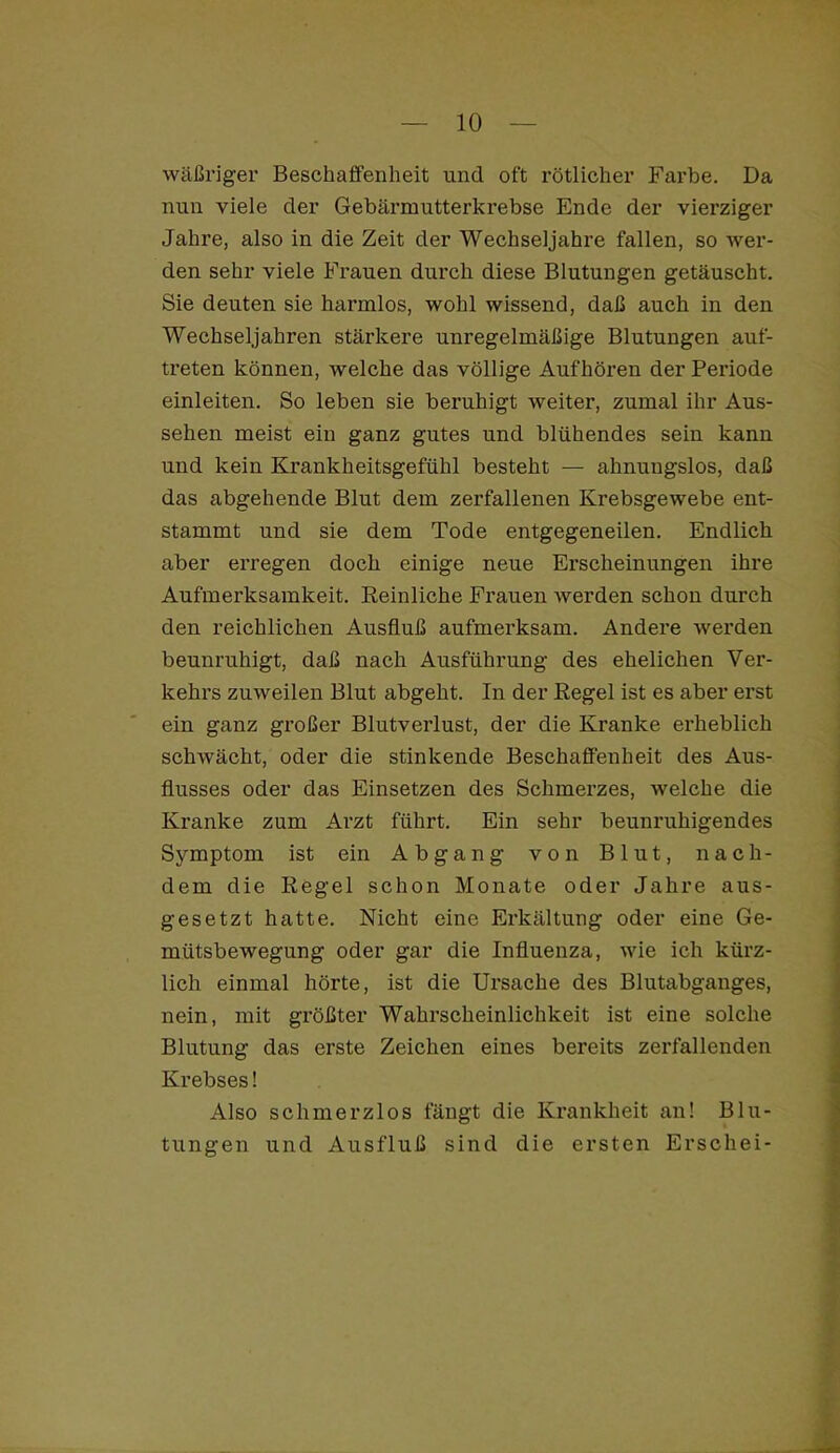 wäßriger Beschaffenheit und oft rötlicher Farbe. Da nun viele der Gebärmutterkrebse Ende der vierziger Jahre, also in die Zeit der Wechseljahi’e fallen, so wer- den sehr viele Frauen durch diese Blutungen getäuscht. Sie deuten sie harmlos, wohl wissend, daß auch in den Wechseljahren stärkere unregelmäßige Blutungen auf- ti’eten können, welche das völlige Aufhören der Periode einleiten. So leben sie beruhigt weiter, zumal ihr Aus- sehen meist ein ganz gutes und blühendes sein kann und kein Krankheitsgefühl besteht — ahnungslos, daß das abgehende Blut dem zerfallenen Krebsgewebe ent- stammt und sie dem Tode entgegeneilen. Endlich aber erregen doch einige neue Erscheinungen ihre Aufmerksamkeit. Reinliche Frauen werden schon durch den reichlichen Ausfluß aufmerksam. Andere werden beunruhigt, daß nach Ausführung des ehelichen Ver- kehrs zuweilen Blut abgeht. In der Regel ist es aber erst ein ganz großer Blutverlust, der die Kranke erheblich schwächt, oder die stinkende Beschaffenheit des Aus- flusses oder das Einsetzen des Schmerzes, welche die Kranke zum Arzt führt. Ein sehr beunruhigendes Symptom ist ein Abgang von Blut, nach- dem die Regel schon Monate oder Jahre aus- gesetzt hatte. Nicht eine Erkältung oder eine Ge- mütsbewegung oder gar die Influenza, wie ich kürz- lich einmal hörte, ist die Ursache des Blutabganges, nein, mit größter Wahrscheinlichkeit ist eine solche Blutung das erste Zeichen eines bereits zerfallenden Krebses! Also schmerzlos fängt die Krankheit an! Blu- tungen und Ausfluß sind die ersten Erschei-