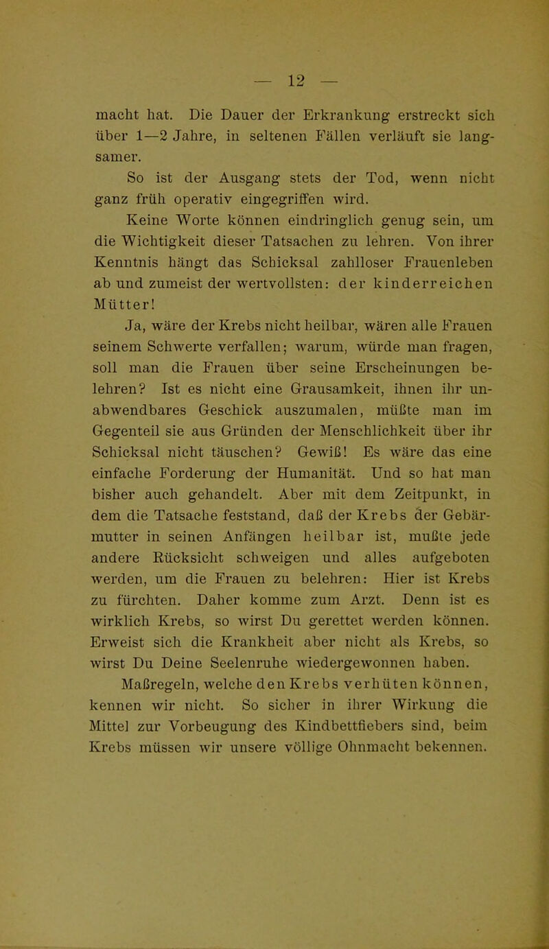 macht hat. Die Dauer der Erkrankung erstreckt sich über 1—2 Jahre, in seltenen Fällen verläuft sie lang- samer. So ist der Ausgang stets der Tod, wenn nicht ganz früh operativ eingegriffen wird. Keine Worte können eindringlich genug sein, um die Wichtigkeit dieser Tatsachen zu lehren. Von ihrer Kenntnis hängt das Schicksal zahlloser Frauenleben ab und zumeist der wertvollsten: der kinderreichen Mütter! Ja, wäre der Krebs nicht heilbar, wären alle Frauen seinem Schwerte verfallen; warum, würde man fragen, soll man die Frauen über seine Erscheinungen be- lehren? Ist es nicht eine Grausamkeit, ihnen ihr un- abwendbares Geschick auszumalen, müßte man im Gegenteil sie aus Gründen der Menschlichkeit über ihr Schicksal nicht täuschen? Gewiß! Es wäre das eine einfache Forderung der Humanität. Und so hat man bisher auch gehandelt. Aber mit dem Zeitpunkt, in dem die Tatsache feststand, daß der Krebs der Gebär- mutter in seinen Anfängen heilbar ist, mußte jede andere Eücksicht schweigen und alles aufgeboten werden, um die Frauen zu belehren: Hier ist Krebs zu fürchten. Daher komme zum Arzt. Denn ist es wirklich Krebs, so wirst Du gerettet werden können. Erweist sich die Ki’ankheit aber nicht als Krebs, so wirst Du Deine Seelenruhe wiedergewonnen haben. Maßregeln, welche den Krebs verhüten können, kennen wir nicht. So sicher in ihrer Wirkung die Mittel zur Vorbeugung des Kindbettfiebers sind, beim Krebs müssen wir unsere völlige Ohnmacht bekennen.