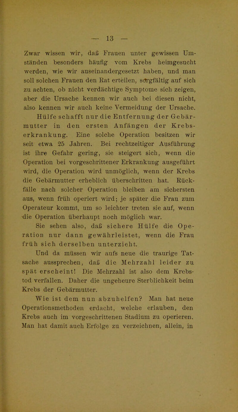 Zwar wissen wir, daß Frauen unter gewissen Um- ständen besonders häufig vom Krebs heimgesucht werden, wie wir auseinandergesetzt haben, und man soll solchen Frauen den Rat erteilen, sch'gfältig auf sich zu achten, ob nicht verdächtige Symptome sich zeigen, aber die Ursache kennen wir auch bei diesen nicht, also kennen wir auch keine Vermeidung der Ursache. Hülfe schafft nur die Entfernung der Gebär- mutter in den ersten Anfängen der Krebs- erkrankung. Eine solche Operation besitzen wir seit etwa 25 Jahren. Bei rechtzeitiger Ausführung ist ihre Gefahr gering, sie steigert sich, wenn die Operation bei vorgeschrittener Erkrankung ausgeführt wird, die Operation wird unmöglich, wenn der Krebs die Gebärmutter erheblich überschritten hat. Rück- fälle nach solcher Operation bleiben am sichersten aus, wenn früh operiert wird; je später die Frau zum Operateur kommt, um so leichter treten sie auf, wenn ■die Operation überhaupt noch möglich war. Sie sehen also, daß sichere Hülfe die Ope- ration nur dann gewährleistet, wenn die Fi*au früh sich derselben unterzieht. Und da müssen wir aufs neue die traurige Tat- sache aussprechen, daß die Mehrzahl leider zu spät erscheint! Die Mehrzahl ist also dem Krebs- tod verfallen. Daher die ungeheure Sterblichkeit beim Krebs der Gebärmutter. Wie ist dem nun abzuhelfen? Man hat neue Operationsniethoden erdacht, welche erlauben, den Krebs auch im vorgeschrittenen Stadium zu operieren. Man hat damit auch Erfolge zu verzeichnen, allein, in