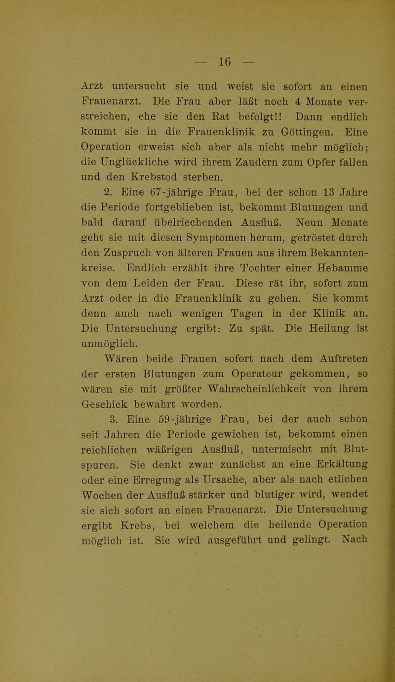 Arzt untersucht sie und weist sie sofort an einen Frauenarzt. Die Frau aber läßt noch 4 Monate ver- streichen, ehe sie den Rat befolgt!! Dann endlich kommt sie in die Frauenklinik zu Göttingen. Eine Operation erweist sich aber als nicht mehr möglich; die Unglückliche wird ihrem Zaudern zum Opfer fallen und den Krebstod sterben. 2. Eine 67-jährige Frau, bei der schon 13 Jahre die Periode fortgeblieben ist, bekommt Blutungen und bald darauf übelriechenden Ausfluß. Neun Monate geht sie mit diesen Symptomen herum, getröstet durch den Zuspruch von älteren Frauen aus ihrem Bekannten- kreise. Endlich erzählt ihre Tochter einer Hebamme von dem Leiden der Frau. Diese rät ihr, sofort zum Arzt oder in die Frauenklinik zu gehen. Sie kommt denn auch nach wenigen Tagen in der Klinik an. Die Untersuchung ergibt: Zu spät. Die Heilung ist unmöglich. Wären beide Frauen sofort nach dem Auftreten der ersten Blutungen zum Operateur gekommen, so wären sie mit größter Wahrscheinlichkeit von ihrem Geschick bewahrt worden. 3. Eine 59-jährige Frau, bei der auch schon seit Jahren die Periode gewichen ist, bekommt einen reichlichen wäßrigen Ausfluß, untermischt mit Blut- spuren. Sie denkt zwar zunächst an eine Erkältung oder eine Erregung als Ui’sache, aber als nach etlichen Wochen der Ausfluß stärker und blutiger wird, wendet sie sich sofort an einen Frauenarzt. Die Untersuchung ergibt Krebs, bei welchem die heilende Operation möglich ist. Sie wird ausgeführt und gelingt. Nach