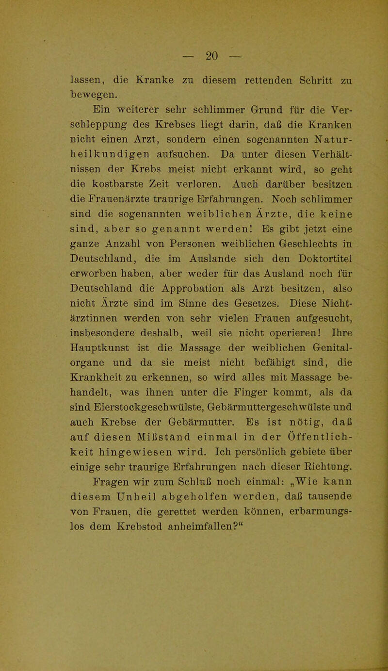lassen, die Kranke zu diesem rettenden Schritt zu bewegen. Ein weiterer sehr schlimmer Grund für die Ver- schleppung des Krebses liegt darin, daß die Kranken nicht einen Arzt, sondern einen sogenannten Natur- heilkundigen aufsucben. Da unter diesen Verhält- nissen der Krebs meist nicht erkannt wird, so geht die kostbarste Zeit verloren. Auch darüber besitzen die Frauenärzte traurige Erfahrungen. Noch schlimmer sind die sogenannten weiblichen Ärzte, die keine sind, aber so genannt werden! Es gibt jetzt eine ganze Anzahl von Personen weiblichen Geschlechts in Deutschland, die im Auslande sich den Doktortitel erworben haben, aber weder für das Ausland noch für Deutschland die Approbation als Arzt besitzen, also nicht Ärzte sind im Sinne des Gesetzes. Diese Nicht- ärztinnen werden von sehr vielen Frauen aufgesucht, insbesondere deshalb, weil sie nicht operieren! Ihre Hauptkunst ist die Massage der weiblichen Genital- organe und da sie meist nicht befähigt sind, die Krankheit zu erkennen, so wird alles mit Massage be- handelt, was ihnen unter die Fii;ger kommt, als da sind Eierstockgeschwülste, Gebärmuttergeschwülste und auch Krebse der Gebärmutter. Es ist nötig, daß auf diesen Mißstand einmal in der Öffentlich- keit hingewiesen wird. Ich persönlich gebiete über einige sehr traurige Erfahrungen nach dieser Richtung. Fragen wir zum Schluß noch einmal: „Wie kann diesem Unheil abgeholfen werden, daß tausende von Frauen, die gerettet werden können, erbarmungs- los dem Krebstod anheimfallen?“