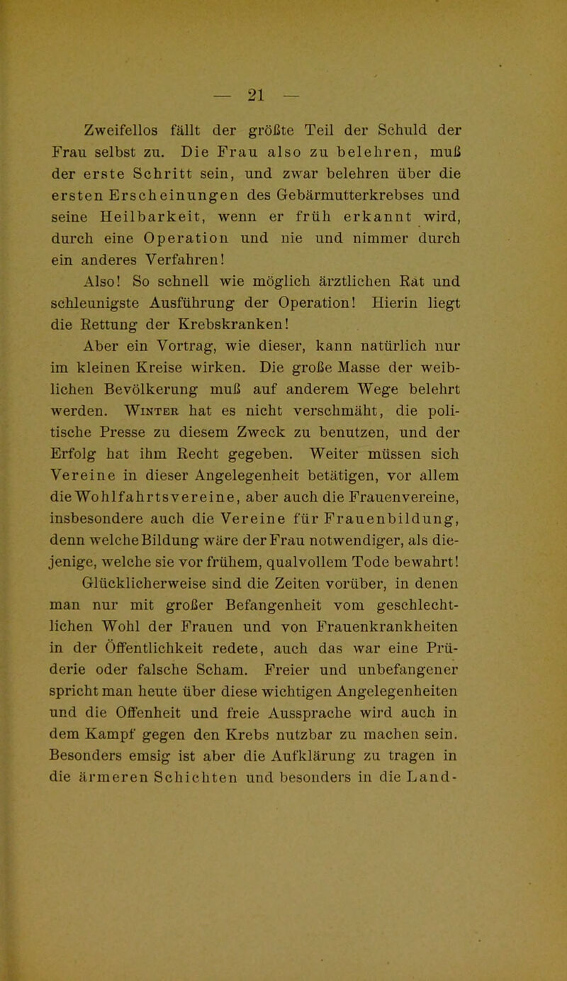 I l — 21 — Zweifellos fällt der größte Teil der Schuld der Frau selbst zu. Die Frau also zu belehren, muß der erste Schritt sein, und zwar belehren über die ersten Erscheinungen des Gebärmutterkrebses und seine Heilbarkeit, wenn er früh erkannt wird, durch eine Operation und nie und nimmer durch ein anderes Verfahren! Also! So schnell wie möglich ärztlichen Rat und schleunigste Ausführung der Operation! Hierin liegt die Rettung der Krebskranken! Aber ein Vortrag, wie dieser, kann natürlich nur im kleinen Kreise wirken. Die große Masse der weib- lichen Bevölkerung muß auf anderem Wege belehrt werden. Winter hat es nicht verschmäht, die poli- tische Presse zu diesem Zweck zu benutzen, und der Erfolg hat ihm Recht gegeben. Weiter müssen sich Vereine in dieser Angelegenheit betätigen, vor allem die Wohlfahrtsvereine, aber auch die Frauenvereine, insbesondere auch die Vereine für Frauenbildung, denn welche Bildung wäre der Frau notwendiger, als die- jenige, welche sie vor frühem, qualvollem Tode bewahrt! Glücklicherweise sind die Zeiten vorüber, in denen man nur mit großer Befangenheit vom geschlecht- lichen Wohl der Frauen und von Frauenkrankheiten in der Öffentlichkeit redete, auch das war eine Prü- derie oder falsche Scham. Freier und unbefangener spricht man heute über diese wichtigen Angelegenheiten und die Offenheit und freie Aussprache wird auch in dem Kampf gegen den Krebs nutzbar zu machen sein. Besonders emsig ist aber die Aufklärung zu tragen in die ärmeren Schichten und besonders in die Land-