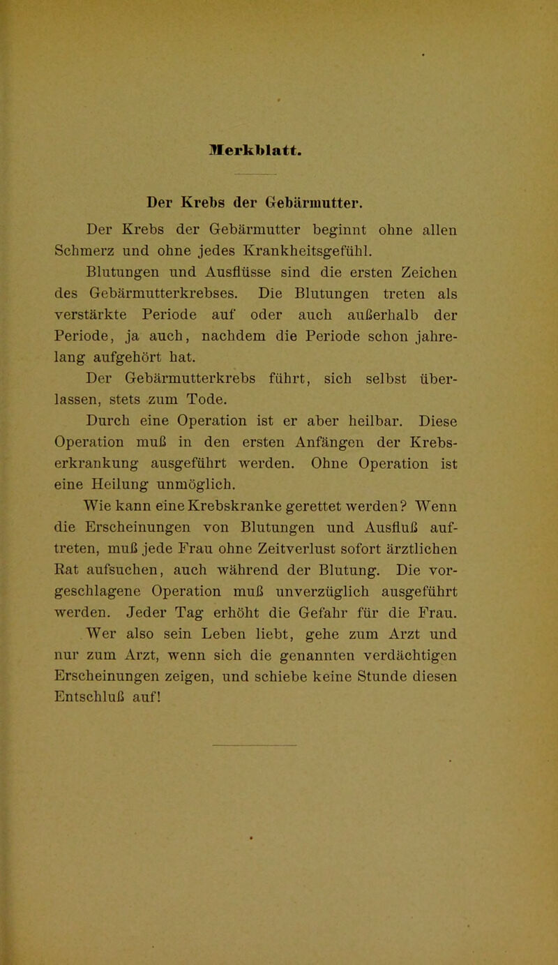 Der Krebs der Gebärmutter. Der Krebs der Gebärmutter beginnt ohne allen Schmerz und ohne jedes Krankheitsgefühl. Blutungen und Ausflüsse sind die ersten Zeichen des Gebärmutterkrebses. Die Blutungen treten als verstärkte Periode auf oder auch außerhalb der Periode, ja auch, nachdem die Pei’iode schon jahre- lang aufgehört hat. Der Gebärmutterkrebs führt, sich selbst über- lassen, stets zum Tode. Durch eine Operation ist er aber heilbar. Diese Operation muß in den ersten Anfängen der Krebs- erkrankung ausgeführt werden. Ohne Operation ist eine Heilung unmöglich. Wie kann eine Krebskranke gerettet werden? Wenn die Erscheinungen von Blutungen und Ausfluß auf- treten, muß jede Frau ohne Zeitverlust sofort ärztlichen Rat aufsuchen, auch während der Blutung. Die vor- geschlagene Operation muß unverzüglich ausgeführt werden. Jeder Tag erhöht die Gefahr für die Frau. Wer also sein Leben liebt, gehe zum Arzt und nur zum Arzt, wenn sich die genannten verdächtigen Erscheinungen zeigen, und schiebe keine Stunde diesen