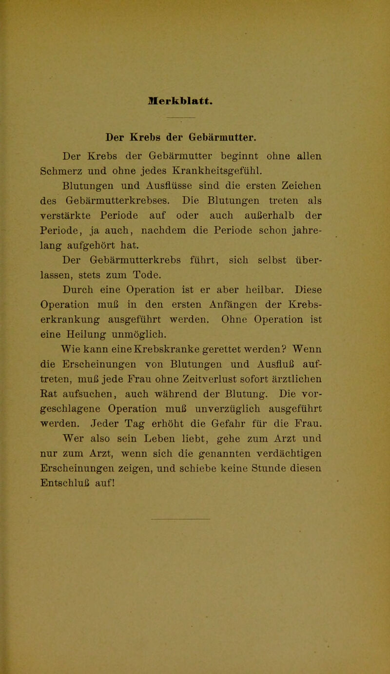 Der Krebs der Gebärmutter. Der Krebs der Gebärmutter beginnt ohne allen Schmerz und ohne jedes Krankheitsgefühl. Blutungen und Ausflüsse sind die ersten Zeichen des Gebärmutterkrebses. Die Blutungen treten als verstärkte Periode auf oder auch außerhalb der Periode, ja auch, nachdem die Periode schon jahre- lang aufgehört hat. Der Gebärmutterkrebs führt, sich selbst über- lassen, stets zum Tode. Durch eine Operation ist er aber heilbar. Diese Operation muß in den ersten Anfängen der Krebs- erkrankung ausgeführt werden. Ohne Operation ist eine Heilung unmöglich. Wie kann eine Krebskranke gerettet werden? Wenn die Erscheinungen von Blutungen und Ausfluß auf- treten, muß jede Frau ohne Zeitverlust sofort ärztlichen Eat aufsuchen, auch während der Blutung. Die vor- geschlagene Operation muß unverzüglich ausgeführt werden. Jeder Tag erhöht die Gefahr für die Frau. Wer also sein Leben liebt, gehe zum Arzt und nur zum Arzt, wenn sich die genannten verdächtigen Erscheinungen zeigen, und schiebe keine Stunde diesen