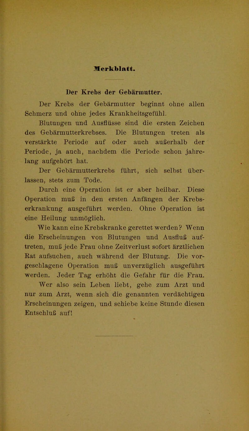 Der Krebs der Gebärmutter. Der Krebs der Gebärmutter beginnt ohne allen Schmerz und ohne jedes Krankheitsgefühl. Blutungen und Ausflüsse sind die ersten Zeichen des Gebärmutterkrebses. Die Blutungen treten als verstärkte Periode auf oder auch außerhalb der Periode, ja auch, nachdem die Periode schon jahre- lang aufgehört hat. Der Gebärmutterkrebs führt, sich selbst über- lassen, stets zum Tode. Durch eine Operation ist er aber heilbar. Diese Operation muß in den ersten Anfängen der Krebs- erkrankung ausgeführt werden. Ohne Operation ist eine Heilung unmöglich. Wie kann eine Krebskranke gerettet werden? Wenn die Erscheinungen von Blutungen und Ausfluß auf- treten, muß jede Frau ohne Zeitverlust sofort ärztlichen Rat aufsuchen, auch während der Blutung. Die vor- geschlagene Operation muß unverzüglich ausgeführt werden. Jeder Tag erhöht die Gefahr für die Frau. Wer also sein Leben liebt, gehe zum Arzt und nur zum Arzt, wenn sich die genannten verdächtigen Erscheinungen zeigen, und schiebe keine Stunde diesen