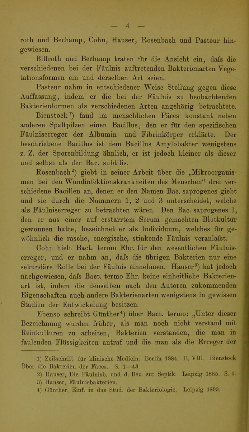 roth und Bechamp, Cohn, Hauser, Rosenbach und Pasteur hin- gewiesen. Billroth und Bechamp traten für die Ansicht ein, dafs die verschiedenen bei der Fäulnis auftretenden Bakterienarten Vege- tationsformen ein und derselben Art seien. Pasteur nahm in entschiedener Weise Stellung gegen diese Auffassung, indem er die bei der Fäulnis zu beobachtenden Bakterienformen als verschiedenen Arten angehörig betrachtete. Bienstock fand im menschlichen Fäces konstant neben anderen Spaltpilzen einen Bacillus, den er für den spezifischen Fäulniserreger der Albumin- und Fibrinkörper erklärte. Der beschriebene Bacillus ist dem Bacillus Amylobakter wenigstens z. Z. der Sporenbildung ähnlich, er ist jedoch kleiner als dieser und selbst als der Bac. subtilis. Rosenbach giebt in seiner Arbeit über die „Mikroorganis- men bei den Wundinfektionskrankheiten des Menschen'' drei ver- schiedene Bacillen an, denen er den Namen Bac, saprogenes giebt und sie durch die Nummern 1, 2 und 3 unterscheidet, welche als Fäulniserreger zu betrachten wären. Den Bac. saprogenes 1, den er aus einer auf erstarrtem Serum gemachten Blutkultur gewonnen hatte, bezeichnet er als Individuum, welches für ge- wöhnlich die rasche, energische, stinkende Fäulnis veranlafst. Cohn hielt Bact. termo Ehr. für den wesentlichen Fäulnis- erreger, und er nahm an, dafs die übrigen Bakterien nur eine sekundäre Rolle bei der Fäulnis einnehmen. Hauser^) hat jedoch nachgewiesen, dafs Bact. termo Ehr. keine einheitliche Bakterien- art ist, indem die denselben nach den Autoren zukommenden Eigenschaften auch andere Bakterienarten wenigstens in gewissen Stadien der Entwickelung besitzen. Ebenso schreibt Günther^) über Bact. termo: „Unter dieser Bezeichnung wurden früher, als man noch nicht verstand mit Reinkulturen zu arbeiten, Bakterien verstanden, die man in faulenden Flüssigkeiten antraf und die man als die Erreger der 1) Zeitschrift für klinische Medicin. Berlin 1884. B. VIII. Bienstock Über die Bakterien der Fäces. S. 1—43. 2) Hauser, Die Fäulnisb. und d. Bez. zur Septik. Leipzig 1885. S. 4. 3) Hauser, Fäulnisbakterien. 4) Günther, Einf. in das Stud. der Bakteriologie. Leipzig 1893.