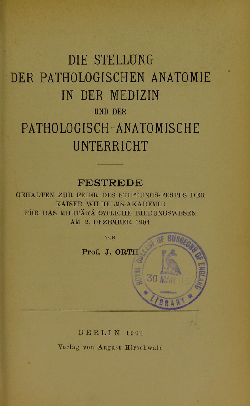 DIE STELLUNG PATHOLOGISCHEN ANATOMIE IN DER MEDIZIN UND DER PATHOLOGISCH-ANATOMISCHE UNTERRICHT FESTREDE GEHALTEN ZUE FEIEE DES STIFTUNGS-FESTES DER KAISER WILHELMS-AKADEMIE FÜR DAS MILITÄRÄRZTLIGHE BILDUNGSWESEN AM 2. DEZEMBER 1904 Verlag von August Hirscliwald