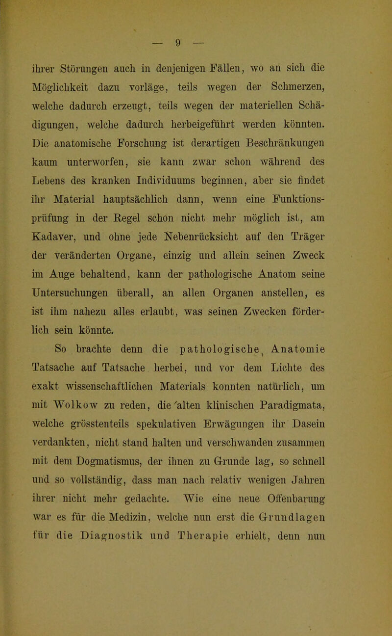 ihrer Störungen auch in denjenigen Fällen, wo an sich die Möglichkeit dazu vorläge, teils wegen der Schmerzen, welche dadurch erzeugt, teils wegen der materiellen Schä- digungen, welche dadurch herbeigeftihrt werden könnten. Die anatomische Forschung ist derartigen Beschränkungen kaum unterworfen, sie kann zwar schon während des Lebens des kranken Individuums beginnen, aber sie findet ihr Material hauptsächlich dann, wenn eine Funktions- prüfung in der Regel schon nicht mehr möglich ist, am Kadaver, und ohne jede Nebenrücksicht auf den Träger der veränderten Organe, einzig und allein seinen Zweck im Auge behaltend, kann der pathologische Anatom seine Untersuchungen überall, an allen Organen anstellen, es ist ihm nahezu alles erlaubt, was seinen Zwecken förder- lich sein könnte. So brachte denn die pathologische^ Anatomie Tatsache auf Tatsache herbei, und vor dem Lichte des exakt wissenschaftlichen Materials konnten natürlich, um mit Wolkow zu reden, die'alten klinischen Paradigmata, welche grösstenteils spekulativen Erwägungen ihr Dasein verdankten, nicht stand halten und verschwanden zusammen mit dem Dogmatismus, der ihnen zu Grunde lag, so schnell und so vollständig, dass man nach relativ wenigen Jahren ihrer nicht mehr gedachte. Wie eine neue Offenbarung war es für die Medizin, Avelche nun erst die Grundlagen für die Diagnostik und Therapie erhielt, denn nun