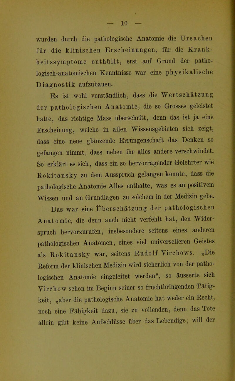 wurden durch die pathologische Anatomie die Ursachen für die klinischen Erscheinungen, für die Krank- heitssymptome enthüllt, erst auf Grund der patho- logisch-anatomischen Kenntnisse war eine physikalische Diagnostik aufzubauen. Es ist wohl verständlich, dass die Wertschätzung der pathologischen Anatomie, die so Grosses geleistet hatte, das richtige Mass überschritt, denn das ist ja eine Erscheinung, welche in allen Wissensgebieten sich zeigt, dass eine neue glänzende Errungenschaft das Denken so gefangen nimmt, dass neben ihr alles andere verschwindet. So erklärt es sich, dass ein so hervorragender Gelehrter wie Rokitansky zu dem Ausspruch gelangen konnte, dass die pathologische Anatomie Alles enthalte, was es an positivem Wissen und an Grundlagen zu solchem in der Medizin gebe. Das war eine Überschätzung der pathologischen Anatomie, die denn auch nicht verfehlt hat, den Wider- spruch hervorziu’ufen, insbesondere seitens eines anderen pathologischen Anatomen, eines viel universelleren Geistes als Rokitansky war, seitens Rudolf Virchows. „Die Reform der klinischen Medizin wii’d sicherlich von der patho- logischen Anatomie eingeleitet werden“, so äusserte sich Virchow schon im Beginn seiner so fruchtbringenden Tätig- keit, „aber die pathologische Anatomie hat weder ein Recht, noch eine Fähigkeit dazu, sie zu vollenden, denn das Tote allein gibt keine Aufschlüsse über das Lebendige; will dei