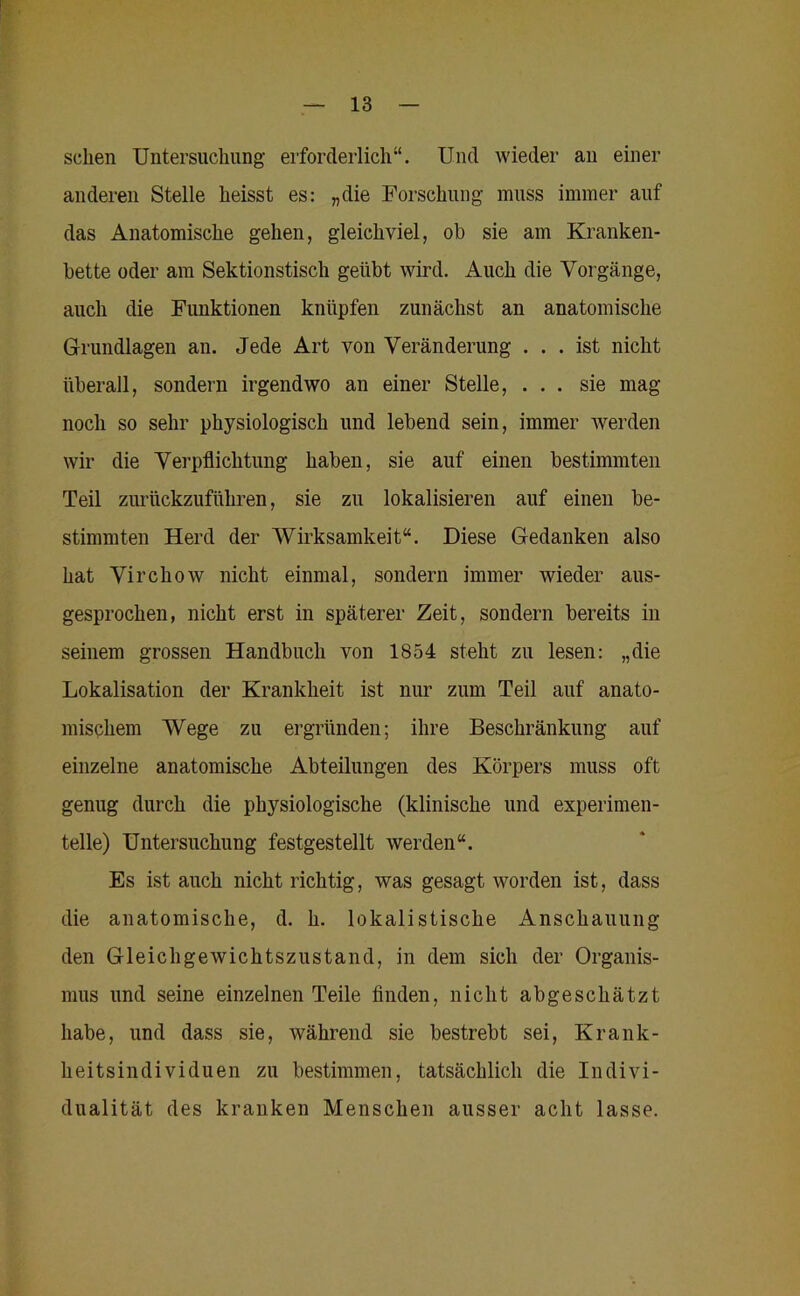 sehen Untersuchung erforderlich“. Und wieder an einer anderen Stelle heisst es: „die Forschung muss immer auf das Anatomische gehen, gleichviel, oh sie am Kranken- bette oder am Sektionstisch geübt wird. Auch die Vorgänge, auch die Funktionen knüpfen zunächst an anatomische Grundlagen an. Jede Art von Veränderung ... ist nicht überall, sondern irgendwo an einer Stelle, ... sie mag noch so sehr physiologisch und lebend sein, immer werden wir die Verpflichtung haben, sie auf einen bestimmten Teil zurückzuführen, sie zu lokalisieren auf einen be- stimmten Herd der Wirksamkeit“. Diese Gedanken also hat Virchow nicht einmal, sondern immer wieder aus- gesprochen, nicht erst in späterer Zeit, sondern bereits in seinem grossen Handbuch von 1854 steht zu lesen: „die Lokalisation der Krankheit ist nur zum Teil auf anato- mischem Wege zu ergründen; ihre Beschränkung auf einzelne anatomische Abteilungen des Körpers muss oft genug durch die physiologische (klinische und experimen- telle) Untersuchung festgestellt werden“. Es ist auch nicht richtig, was gesagt worden ist, dass die anatomische, d. h. lokalistische Anschauung den Gleichgewichtszustand, in dem sich der Organis- mus und seine einzelnen Teile finden, nicht abgeschätzt habe, und dass sie, während sie bestrebt sei, Krank- heitsindividuen zu bestimmen, tatsächlich die Indivi- dualität des kranken Menschen ausser acht lasse.