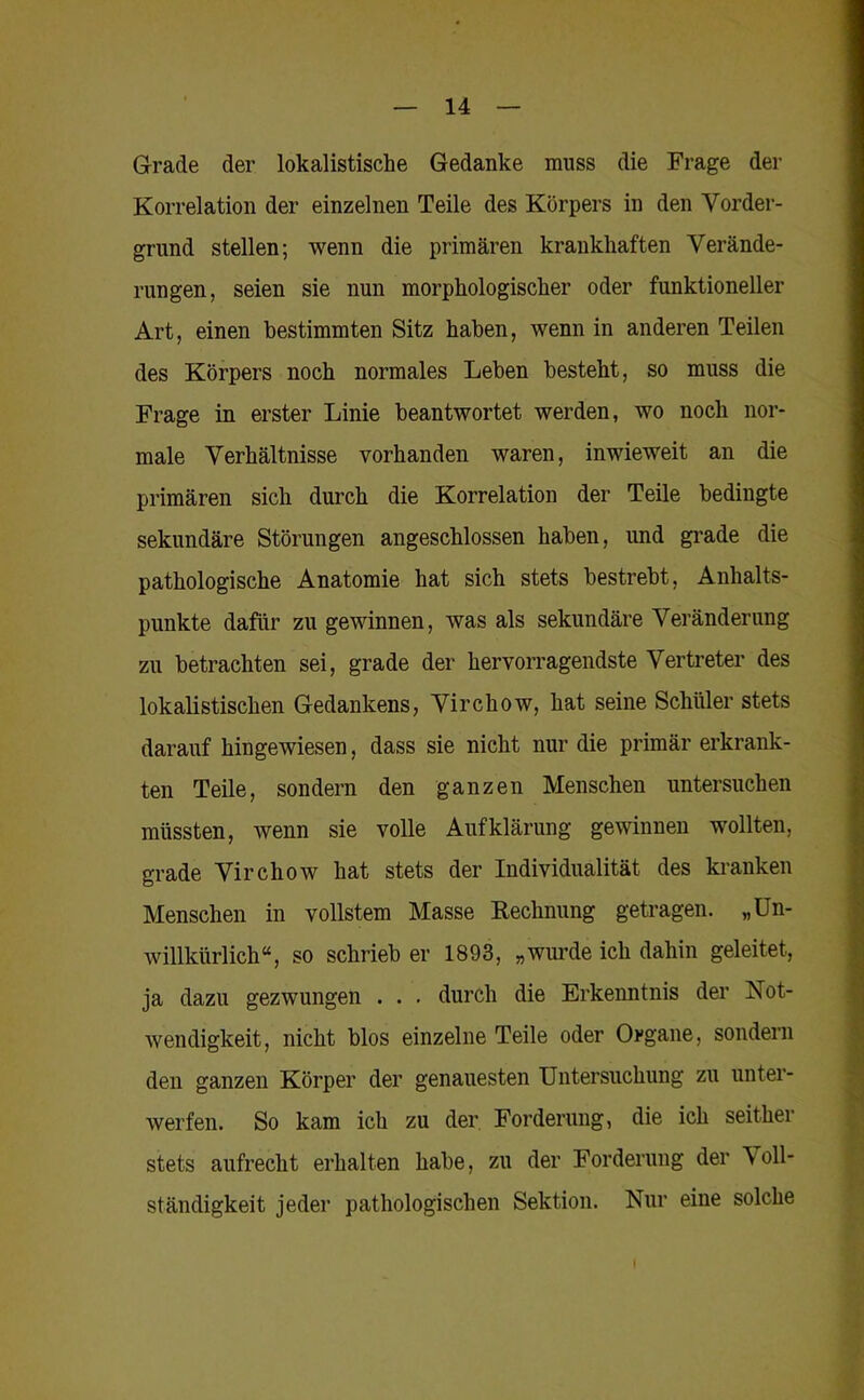 Grade der lokalistische Gedanke muss die Frage der Korrelation der einzelnen Teile des Körpers in den Vorder- grund stellen; wenn die primären krankhaften Verände- rungen, seien sie nun morphologischer oder funktioneller Art, einen bestimmten Sitz haben, wenn in anderen Teilen des Körpers noch normales Leben besteht, so muss die Frage in erster Linie beantwortet werden, wo noch nor- male Verhältnisse vorhanden waren, inwieweit an die primären sich durch die Korrelation der Teile bedingte sekundäre Störungen angeschlossen haben, und grade die pathologische Anatomie hat sich stets bestrebt, Anhalts- punkte dafür zu gewinnen, was als sekundäre Veränderung zu betrachten sei, grade der hervorragendste Vertreter des lokalistischen Gedankens, Virchow, hat seine Schüler stets darauf hingewiesen, dass sie nicht nur die primär erkrank- ten Teile, sondern den ganzen Menschen untersuchen müssten, wenn sie volle Aufklärung gewinnen wollten, grade Virchow hat stets der Individualität des ki-anken Menschen in vollstem Masse Rechnung getragen. „Un- willkürlich“, so schrieb er 1893, „wurde ich dahin geleitet, ja dazu gezwungen . . . durch die Erkenntnis der Not- wendigkeit, nicht blos einzelne Teile oder Organe, sondern den ganzen Körper der genauesten Untersuchung zu unter- werfen. So kam ich zu der Forderung, die ich seither stets aufrecht erhalten habe, zu der Forderung der Voll- ständigkeit jeder pathologischen Sektion. Nur eine solche I