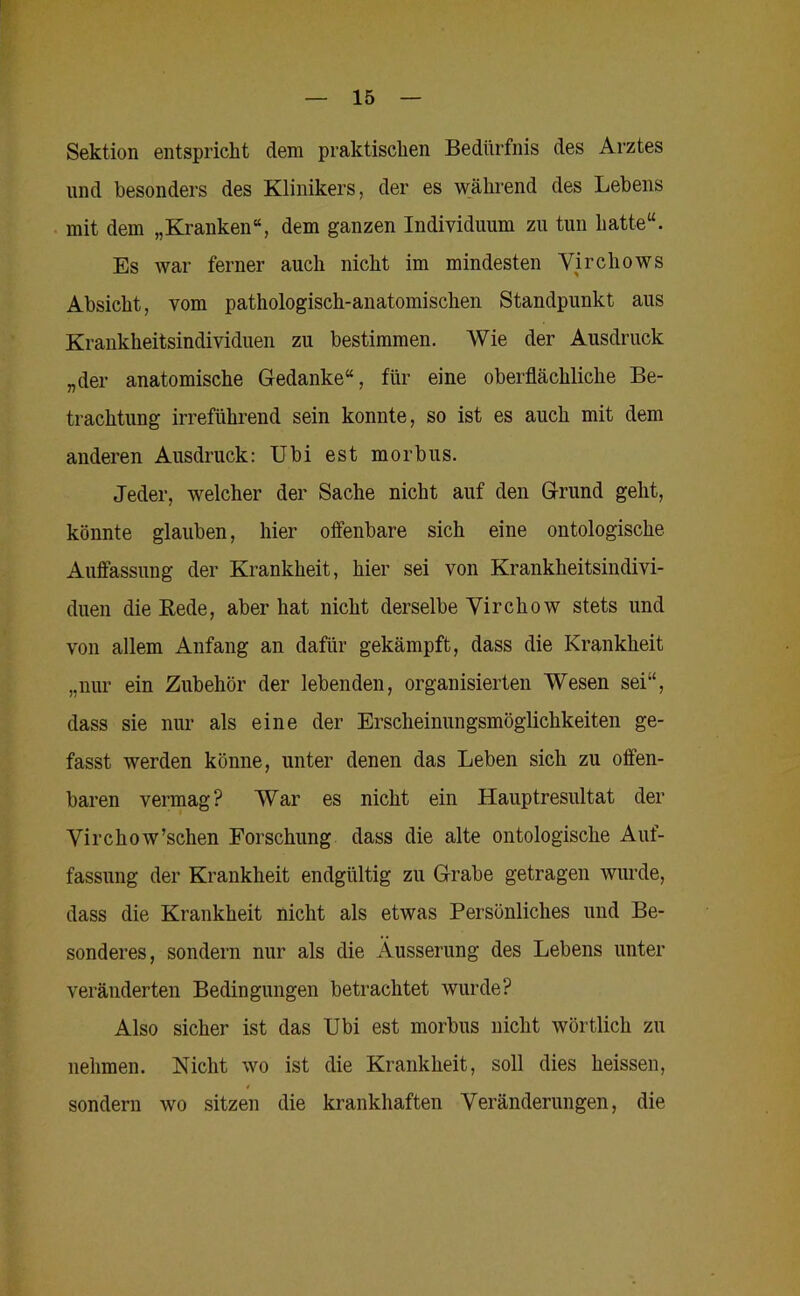 Sektion entspricht dem praktischen Bedürfnis des Arztes und besonders des Klinikers, der es während des Lehens mit dem „Kranken“, dem ganzen Individuum zu tun hatte“. Es war ferner auch nicht im mindesten Virchows Absicht, vom pathologisch-anatomischen Standpunkt aus Krankheitsindividuen zu bestimmen. Wie der Ausdruck „der anatomische Gedanke“, für eine oberflächliche Be- trachtung irreführend sein konnte, so ist es auch mit dem anderen Ausdruck: Ubi est morbus. Jeder, welcher der Sache nicht auf den Grund geht, könnte glauben, hier offenbare sich eine ontologische Auffassung der Krankheit, hier sei von Krankheitsindivi- duen die Bede, aber hat nicht derselbe Virchow stets und von allem Anfang an dafür gekämpft, dass die Krankheit „nur ein Zubehör der lebenden, organisierten Wesen sei“, dass sie nur als eine der Erscheinungsmöglichkeiten ge- fasst werden könne, unter denen das Leben sich zu offen- baren vennag? War es nicht ein Hauptresultat der Virchow’schen Forschung dass die alte ontologische Auf- fassung der Krankheit endgültig zu Grabe getragen wurde, dass die Krankheit nicht als etwas Persönliches und Be- sonderes, sondern nur als die Äusserung des Lebens unter veränderten Bedingungen betrachtet wurde? Also sicher ist das Ubi est morbus nicht wörtlich zu nehmen. Nicht wo ist die Krankheit, soll dies heissen, sondern wo sitzen die krankhaften Veränderungen, die