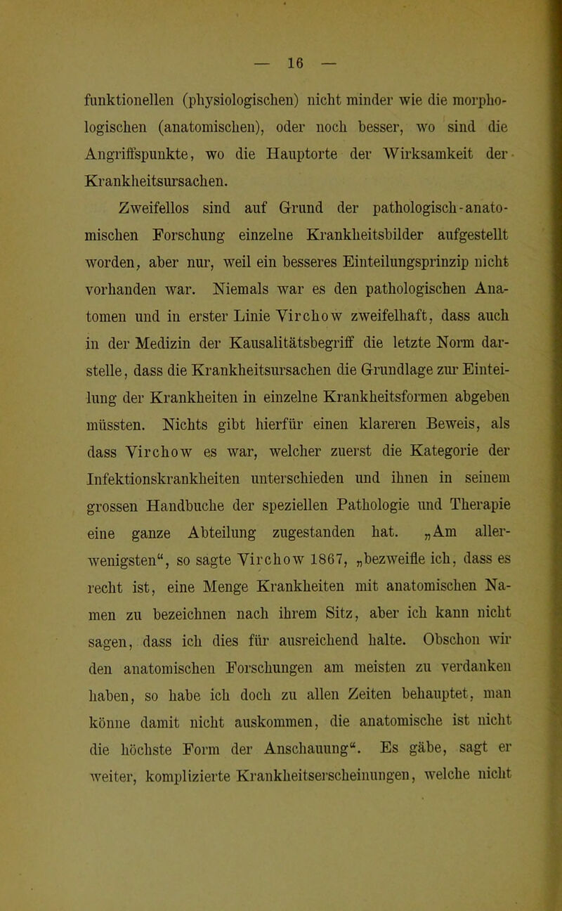 funktionellen (physiologischen) nicht minder wie die morpho- logischen (anatomischen), oder noch besser, wo sind die Angriifspunkte, wo die Hanptorte der Wirksamkeit der- Krankheitsursachen. Zweifellos sind auf Grund der pathologisch-anato- mischen Forschung einzelne Krankheitsbilder aufgestellt worden, aber nui’, weil ein besseres Einteilungsprinzip nicht vorhanden war. Niemals war es den pathologischen Ana- tomen und in erster Linie Virchow zweifelhaft, dass auch in der Medizin der Kausalitätsbegriff die letzte Norm dar- stelle , dass die Krankheitsursachen die Grundlage zim Eintei- lung der Krankheiten in einzelne Krankheitsformen abgeben müssten. Nichts gibt hierfür einen klareren Beweis, als dass Virchow es war, welcher zuerst die Kategorie der Infektionskrankheiten unterschieden und ihnen in seinem grossen Handbuche der speziellen Pathologie und Therapie eine ganze Abteilung zugestanden hat. „Am aller- wenigsten“, so sagte Virchow 1867, „bezweifle ich, dass es recht ist, eine Menge Krankheiten mit anatomischen Na- men zu bezeichnen nach ihrem Sitz, aber ich kann nicht sagen, dass ich dies für ausreichend halte. Obschon wil- den anatomischen Forschungen am meisten zu verdanken haben, so habe ich doch zu allen Zeiten behauptet, man könne damit nicht auskommen, die anatomische ist nicht die höchste Form der Anschauung“. Es gäbe, sagt er weiter, komplizierte Krankheitserscheinungen, welche nicht