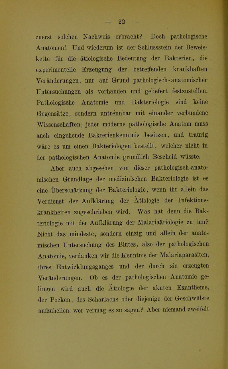 zuerst solchen Nachweis erbracht? Doch pathologische Anatomen! Und wiederum ist der Schlussstein der Beweis- kette für die ätiologische Bedeutung der Bakterien, die experimentelle Erzeugung der betreffenden krankhaften Veränderungen, nur auf Grund pathologisch-anatomischer Untersuchungen als vorhanden und geliefert festzustellen. Pathologische Anatomie und Bakteriologie sind keine Gegensätze, sondern untrennbar mit einander verbundene AVissenschaften; jeder moderne pathologische Anatom muss auch eingehende Bakterienkenntnis besitzen, und traui’ig wäre es um einen Bakteriologen bestellt, welcher nicht in der pathologischen Anatomie gründlich Bescheid wüsste. Aber auch abgesehen von dieser pathologisch-anato- mischen Grundlage der medizinischen Bakteriologie ist es eine Überschätzung der Bakteriologie, wenn ihr allein das Verdienst der Aufklärung der Ätiologie der Infektions- krankheiten zugeschrieben wird. Was hat denn die Bak- teriologie mit der Aufklärung der Malariaätiologie zu tun? Nicht das mindeste, sondern einzig und allein der anato- mischen Untersuchung des Blutes, also der pathologischen Anatomie, verdanken wir die Kenntnis der Malariaparasiten, ikres Entwicklungsganges und der dimch sie erzeugten Veränderungen. Ob es der pathologischen Anatomie ge- lingen wird auch die Ätiologie der akuten Exantheme, der Pocken, des Scharlachs oder diejenige der Geschwülste aufzuhellen, wer vermag es zu sagen? Aber niemand zweifelt