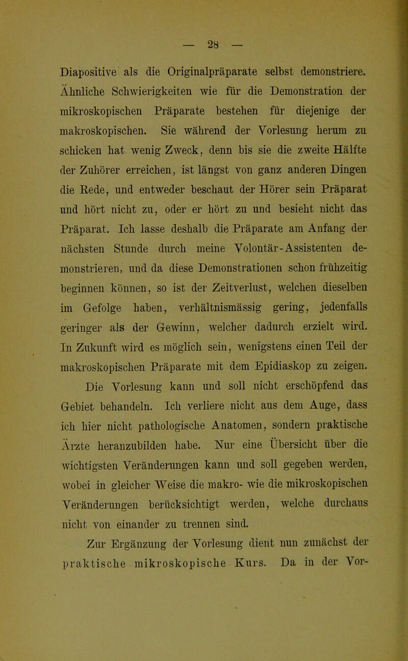 Diapositive als die Originalpräparate selbst demonstriere. Ähnliche Schwierigkeiten wie für die Demonstration der mikroskopischen Präparate bestehen für diejenige der makroskopischen. Sie während der Vorlesung herum zu schicken hat wenig Zweck, denn bis sie die zweite Hälfte der Zuhörer erreichen, ist längst von ganz anderen Dingen die Rede, und entweder beschaut der Hörer sein Präparat und hört nicht zu, oder er hört zu und besieht nicht das Präparat. Ich lasse deshalb die Präparate am Anfang der nächsten Stunde durch meine Volontär-Assistenten de- monstrieren, und da diese Demonstrationen schon frühzeitig beginnen können, so ist der Zeitverlust, welchen dieselben im Gefolge haben, verhältnismässig gering, jedenfalls geringer als der Gewinn, welcher dadurch erzielt wird. In Zukunft wird es möglich sein, wenigstens einen Teil der makroskopischen Präparate mit dem Epidiaskop zu zeigen. Die Vorlesung kann und soll nicht erschöpfend das Gebiet behandeln. Ich verliere nicht aus dem Auge, dass ich hier nicht pathologische Anatomen, sondern praktische Ärzte herauzubilden habe. Nur eine Übersicht über die wichtigsten Veränderungen kann und soll gegeben werden, wobei in gleicher Weise die makro- wie die mikroskopischen Veränderungen berücksichtigt werden, welche durchaus nicht von einander zu trennen sind. Zur Ergänzung der Vorlesung dient nun zunächst der praktische mikroskopische Kurs. Da in der Vor-