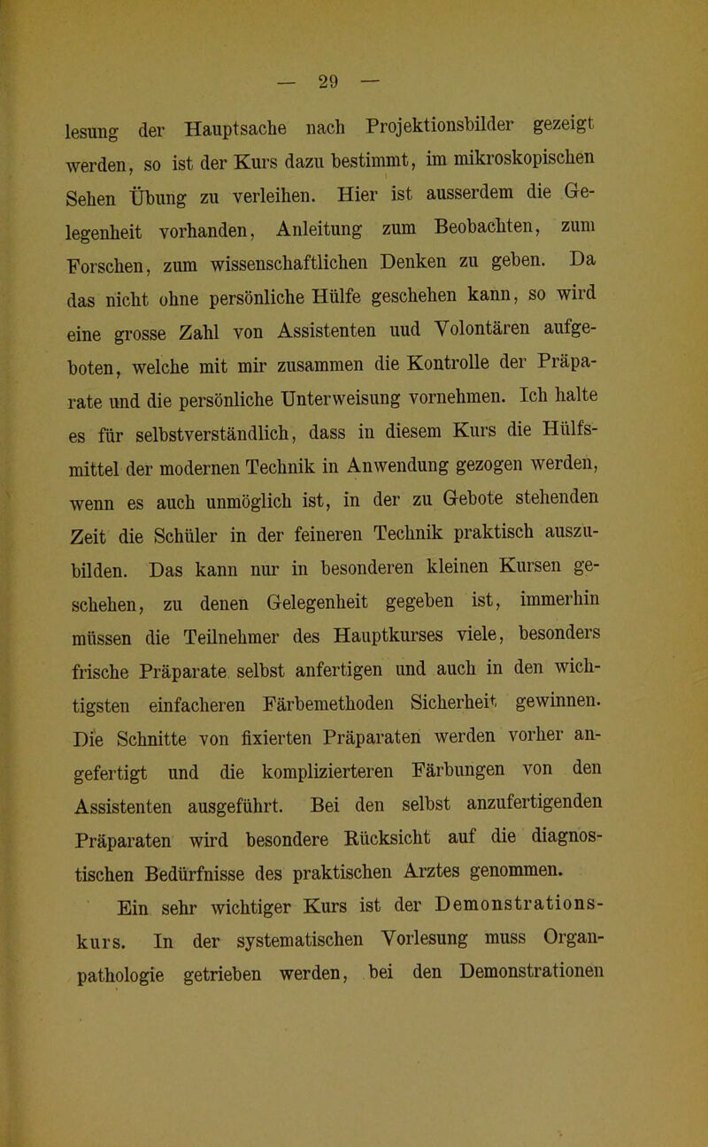 lesung der Hauptsache nach Projektionsbilder gezeigt werden, so ist der Kurs dazu bestimmt, im mikroskopischen Sehen Übung zu verleihen. Hier ist ausserdem die Ge- legenheit vorhanden, Anleitung zum Beobachten, zum Forschen, zum wissenschaftlichen Denken zu geben. Da das nicht ohne persönliche Hülfe geschehen kann, so wird eine grosse Zahl von Assistenten uud Volontären aufge- boten, welche mit mir zusammen die Kontrolle der Präpa- rate und die persönliche Unterweisung vornehmen. Ich halte es für selbstverständlich, dass in diesem Kurs die Hülfs- mittel der modernen Technik in Anwendung gezogen werden, wenn es auch unmöglich ist, in der zu Gebote stehenden Zeit die Schüler in der feineren Technik praktisch auszu- bilden. Das kann mm in besonderen kleinen Kursen ge- schehen, zu denen Gelegenheit gegeben ist, immerhin müssen die Teilnehmer des Hauptkurses viele, besonders frische Präparate selbst anfertigen und auch in den wich- tigsten einfacheren Färbemethoden Sicherheit gewinnen. Die Schnitte von fixierten Präparaten werden vorher an- gefertigt und die komplizierteren Färbungen von den Assistenten ausgeführt. Bei den selbst anzufertigenden Präparaten wird besondere Rücksicht auf die diagnos- tischen Bedürfnisse des praktischen Arztes genommen. Ein sehr wichtiger Kurs ist der Demonstrations- kurs. In der systematischen Vorlesung muss Organ- pathologie getrieben werden, bei den Demonstrationen