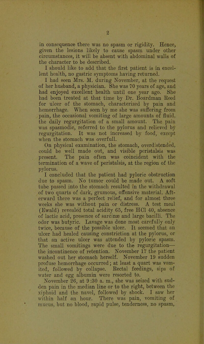 in consequence there was no spasm or rigidity. Hence, given the lesions likely to cause spasm under other circumstances, it will be absent with abdominal walls of the character to be described. I should like to add that the first patient is in excel- lent health, no gastric symptoms having returned. I had seen Mrs. M. during November, at the request of her husband, a physician. She was 70 years of age, and had enjoyed excellent health until one year ago. She had been treated at that time by Dr. Boardman Reed for ulcer of the stomach, characterized by pain and hemorrhage. When seen by me she was suffering from pain, the occasional vomiting of large amounts of fluid, the daily regurgitation of a small amount. The pain was spasmodic, referred to the pylorus and relieved by regurgitation. It was not increased by food, except when the stomach was overfull. On physical examination, the stomach, overdistended, could be well made out, and visible peristalsis was present. The pain often was coincident with the termination of a wave of peristalsis, at the region of the pylorus. I concluded that the patient had pyloric obstruction due to spasm. No tumor could be made out. A soft tube passed into the stomach resulted in the withdrawal of two quarts of dark, grumous, offensive material. Aft- erward there was a perfect relief, and for almost three weeks she was without pain or distress. A test meal (Ewald) revealed total acidity 65, free HCl 40, absence of lactic acid, presence of sarcina3 and large bacilli. The odor was butyric. Lavage was done most carefully only twice, because of the possible ulcer. It seemed that an ulcer had healed causing constriction at the pylorus, or that an active ulcer was attended by pyloric spasm. The small vomitings were due to the regurgitation— the incontinence of retention. November 17 the patient washed out her stomach herself. November 19 sudden profuse hemorrhage occurred; at least a quart was vom- ited, followed by collapse. Rectal feedings, sips of water and egg albumin were resorted to. November 26, at 9:30 a. m., she was seized with sud- den pain in the median line or to the right, between the xiphoid and the navel, followed by shock. I saw her within half an hour. There was pain, vomiting of mucus, but no blood, rapid pulse, tenderness, no spasm.