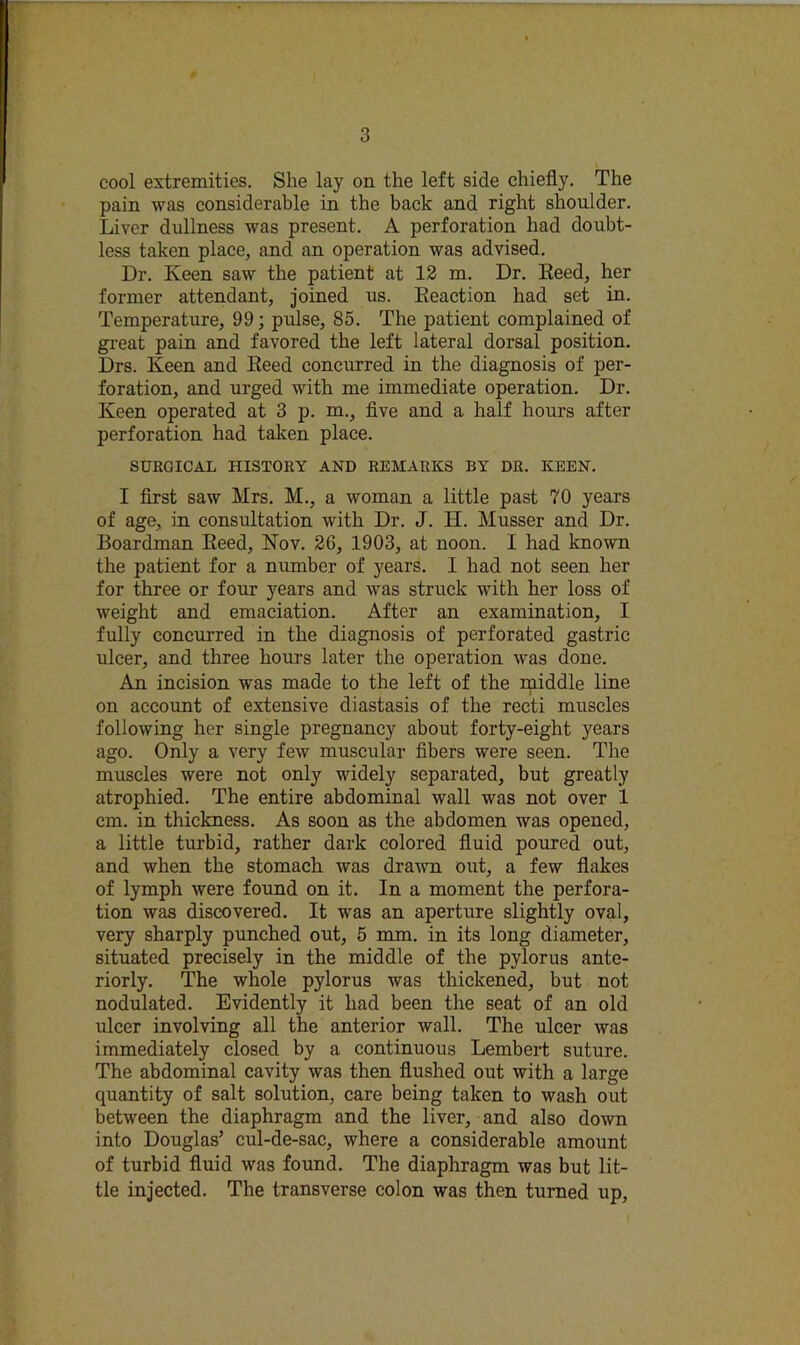 cool extremities. She lay on the left side chiefly. The pain was considerable in the back and right shoulder. Liver dullness was present. A perforation had doubt- less taken place, and an operation was advised. Dr. Keen saw the patient at 12 m. Dr. Eeed, her former attendant, joined us. Eeaction had set in. Temperature, 99; pulse, 85. The patient complained of great pain and favored the left lateral dorsal position. Drs. Keen and Eeed concurred in the diagnosis of per- foration, and urged with me immediate operation. Dr. Keen operated at 3 p. m., flve and a half hours after perforation had taken place. SURGICAL HISTORY AND REMARKS BY DR. KEEN. I first saw Mrs. M., a woman a little past 70 years of age, in consultation with Dr. J. H. Musser and Dr. Boardman Eeed, Nov. 26, 1903, at noon. I had known the patient for a number of years. I had not seen her for three or four years and was struck with her loss of weight and emaciation. After an examination, I fully concurred in the diagnosis of perforated gastric ulcer, and three hours later the operation was done. An incision was made to the left of the middle line on account of extensive diastasis of the recti muscles following her single pregnancy about forty-eight years ago. Only a very few muscular flbers were seen. The muscles were not only widely separated, but greatly atrophied. The entire abdominal wall was not over 1 cm. in thickness. As soon as the abdomen was opened, a little turbid, rather dark colored fluid poured out, and when the stomach was dra’wn out, a few flakes of lymph were found on it. In a moment the perfora- tion was discovered. It was an aperture slightly oval, very sharply punched out, 5 mm. in its long diameter, situated precisely in the middle of the pylorus ante- riorly. The whole pylorus was thickened, but not nodulated. Evidently it had been the seat of an old ulcer involving all the anterior wall. The ulcer was immediately closed by a continuous Lembert suture. The abdominal cavity was then flushed out with a large quantity of salt solution, care being taken to wash out between the diaphragm and the liver, and also down into Douglas’ cul-de-sac, where a considerable amount of turbid fluid was found. The diaphragm was but lit- tle injected. The transverse colon was then turned up.