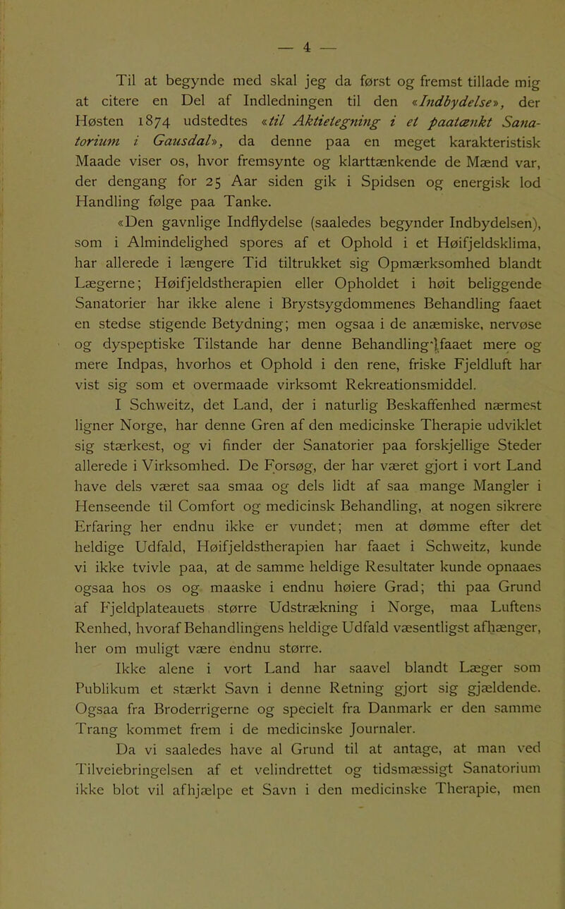 Til at begynde med skal jeg da først og fremst tillade mig at citere en Del af Indledningen til den aIndbydelser), der Høsten 1874 udstedtes «*7 Aktieiegning i et paatænkt Sana- torium i Gausdah, da denne paa en meget karakteristisk Maade viser os, hvor fremsynte og klarttænkende de Mænd var, der dengang for 25 Aar siden gik i Spidsen og energisk lod Handling følge paa Tanke. «Den gavnlige Indflydelse (saaledes begynder Indbydelsen), som i Almindelighed spores af et Ophold i et Høifjeldsklima, har allerede i længere Tid tiltrukket sig Opmærksomhed blandt Lægerne; Høifjeldstherapien eller Opholdet i høit beliggende Sanatorier har ikke alene i Brystsygdommenes Behandling faaet en stedse stigende Betydning; men ogsaa i de anæmiske, nervøse og dyspeptiske Tilstande har denne Behandling],faaet mere og mere Indpas, hvorhos et Ophold i den rene, friske Fjeldluft har vist sig som et overmaade virksomt Rekreationsmiddel. I Schweitz, det Land, der i naturlig Beskaffenhed nærmest ligner Norge, har denne Gren af den medicinske Therapie udviklet sig stærkest, og vi finder der Sanatorier paa forskjellige Steder allerede i Virksomhed. De Forsøg, der har været gjort i vort Land have dels været saa smaa og dels lidt af saa mange Mangler i Henseende til Comfort og medicinsk Behandling, at nogen sikrere Erfaring her endnu ikke er vundet; men at dømme efter det heldige Udfald, Høifjeldstherapien har faaet i Schweitz, kunde vi ikke tvivle paa, at de samme heldige Resultater kunde opnaaes ogsaa hos os og maaske i endnu høiere Grad; thi paa Grund af Fjeldplateauets større Udstrækning i Norge, maa Luftens Renhed, hvoraf Behandlingens heldige Udfald væsentligst afliænger, her om muligt være endnu større. Ikke alene i vort Land har saavel blandt Læger som Publikum et .stærkt Savn i denne Retning gjort sig gjældende. Ogsaa fra Broderrigerne og specielt fra Danmark er den samme Trang kommet frem i de medicinske Journaler. Da vi saaledes have al Grund til at antage, at man ved Tilveiebringelsen af et velindrettet og tidsmæssigt Sanatorium ikke blot vil afhjælpe et Savn i den medicinske Therapie, men