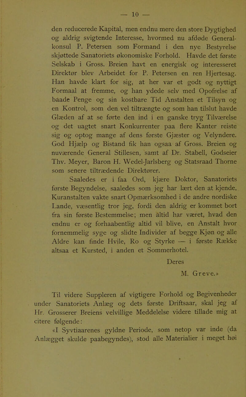 den reducerede Kapital, men endnu mere den store Dygtighed og aldrig svigtende Interesse, hvormed nu afdøde General- konsul P. Petersen som Formand i den nye Bestyrelse skjøttede Sanatoriets økonomiske Forhold. Havde det første Selskab i Gross. Breien havt en energisk og interesseret Direktør blev Arbeidet for P. Petersen en ren Hjertesag. Han havde klart for sig, at her var et godt og nyttigt Formaal at fremme, og han ydede selv med Opofrelse af baade Penge og sin kostbare Tid Anstalten et Tilsyn og en Kontrol, som den vel tiltrængte og som han tilslut havde Glæden af at se førte den ind i en ganske tryg Tilværelse og det uagtet snart Konkurrenter paa flere Kanter reiste sig og optog mange af dens første Gjæster og Velyndere. God Hjælp og Bistand fik han ogsaa af Gross. Breien og nuværende General Stillesen, samt af Dr. Stabell, Godseier Thv. Meyer, Baron FI. Wedel-Jarlsberg og Statsraad Thorne som senere tiltrædende Direktører. Saaledes er i faa Ord, kjære Doktor, Sanatoriets første Begyndelse, saaledes som jeg har lært den at kjende. Kuranstalten vakte snart Opmærksomhed i de andre nordiske Lande, væsentlig tror jeg, fordi den aldrig er kommet bort fra sin første Bestemmelse; men altid har været, hvad den endnu er og forhaabentlig altid vil blive, en Anstalt hvor fornemmelig syge og slidte Individer af begge Kjøn og alle Aldre kan finde Hvile, Ro og Styrke — i første Række altsaa et Kursted, i anden et Sommerhotel. Deres M. Greve.» Til videre Suppleren af vigtigere Forhold og Begivenheder under Sanatoriets Anlæg og dets første Driftsaar, skal jeg af Hr. Grosserer Breiens velvillige Meddelelse videre tillade mig at citere følgende: «I Syvtiaarenes gyldne Periode, som netop var inde (da Anlægget skulde paabegyndes), stod alle Materialier i meget høi