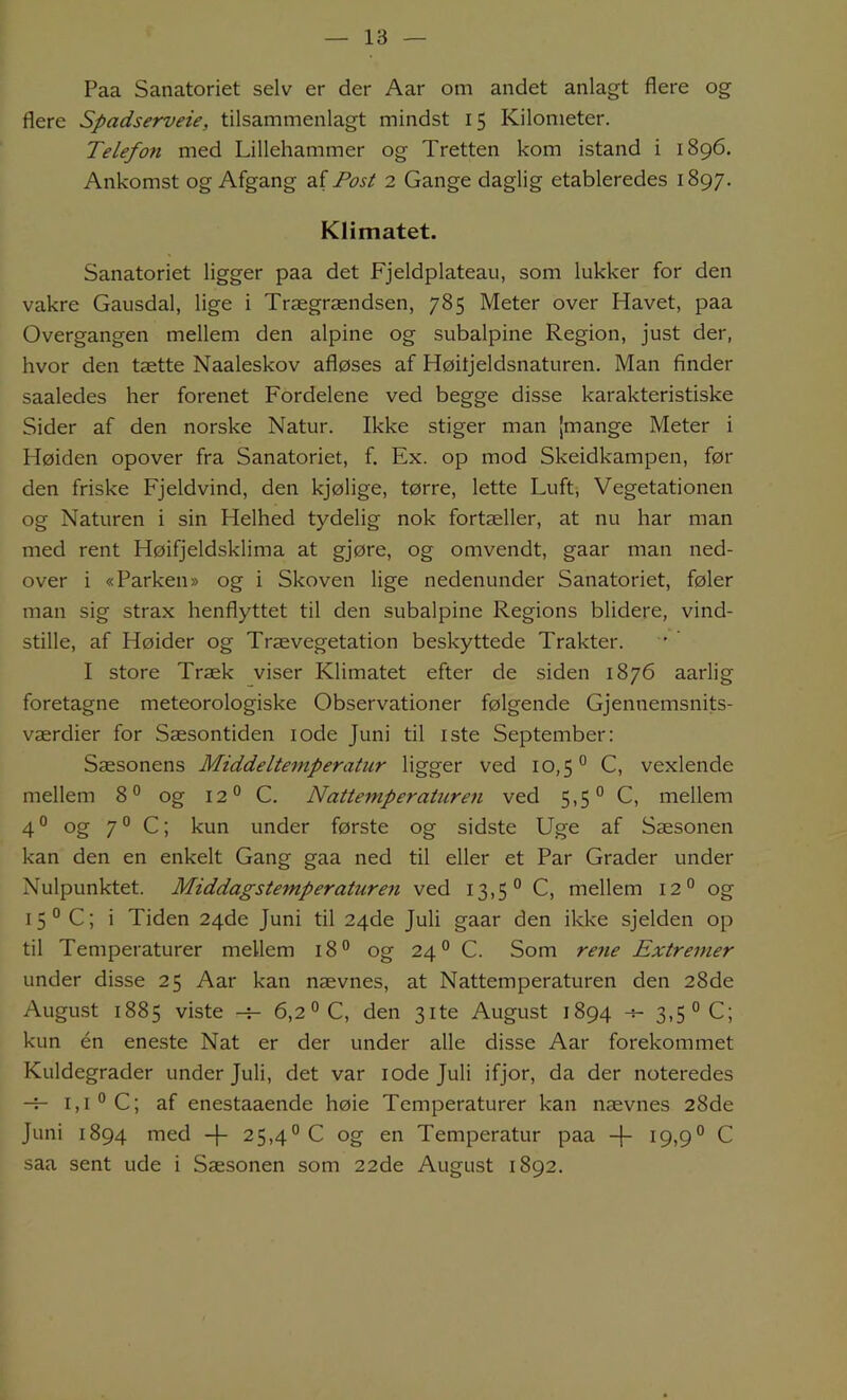 Paa Sanatoriet selv er der Aar om andet anlagt flere og flere Spadserveie, tilsammenlagt mindst 15 Kilometer. Telefon med Lillehammer og Tretten kom istand i 1896. Ankomst og Afgang z.iPost 2 Gange daglig etableredes 1897. Klimatet. Sanatoriet ligger paa det Fjeldplateau, som lukker for den vakre Gausdal, lige i Trægrændsen, 785 Meter over Havet, paa Overgangen mellem den alpine og subalpine Region, just der, hvor den tætte Naaleskov afløses af Høitjeldsnaturen. Man finder saaledes her forenet Fordelene ved begge disse karakteristiske Sider af den norske Natur. Ikke stiger man [mange Meter i Høiden opover fra Sanatoriet, f. Ex. op mod Skeidkampen, før den friske Fjeldvind, den kjølige, tørre, lette Luft, Vegetationen og Naturen i sin Helhed tydelig nok fortæller, at nu har man med rent Høifjeldsklima at gjøre, og omvendt, gaar man ned- over i «Parken® og i Skoven lige nedenunder Sanatoriet, føler man sig strax henflyttet til den subalpine Regions blidere, vind- stille, af Høider og Trævegetation beskyttede Trakter. I store Træk viser Klimatet efter de siden 1876 aarlig foretagne meteorologiske Observationer følgende Gjennemsnits- værdier for Sæsontiden lode Juni til iste September: Sæsonens Middeltemperatur ligger ved 10,5'’ C, vexlende mellem 8° og 12° C. Nattemperature7i ved 5,5° C, mellem 4 o Qg 7 o C; kun under første og sidste Uge af Sæsonen kan den en enkelt Gang gaa ned til eller et Par Grader under Nulpunktet. Middagstemperaturen ved 13,5° C, mellem 12° og 15° C; i Tiden 24de Juni til 24de Juli gaar den ikke sjelden op til Temperaturer mellem 18® og 24° C. Som rene Extremer under disse 25 Aar kan nævnes, at Nattemperaturen den 28de Augu-st 1885 viste 6,2° C, den 31te August 1894 -s- 3,5° C; kun én eneste Nat er der under alle disse Aar forekommet Kuldegrader under Juli, det var lodejuli ifjor, da der noteredes -r- 1,1° C; af enestaaende høie Temperaturer kan nævnes 28de Juni 1894 med 25,4° C og en Temperatur paa 19,9° C saa sent ude i Sæsonen som 22de August 1892.