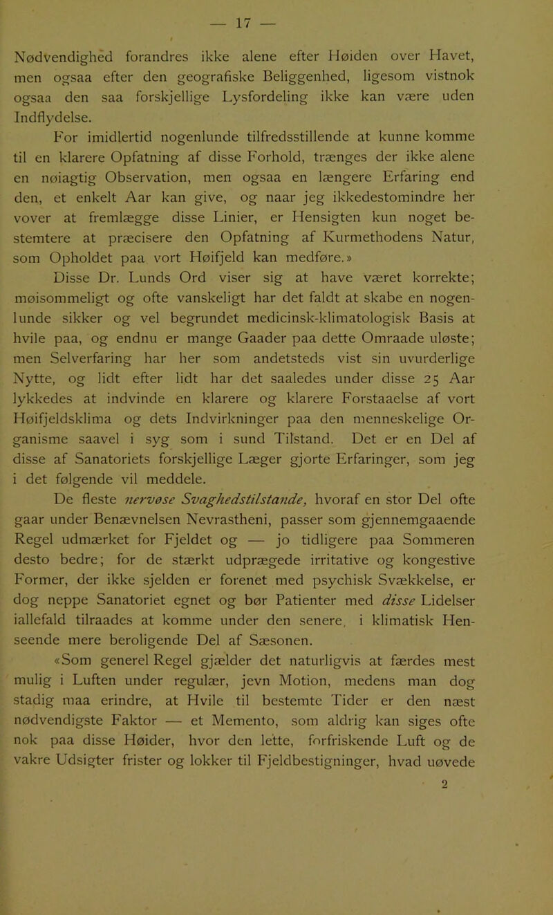 Nødvendighed forandres ikke alene efter Høiden over Havet, men ogsaa efter den geografiske Beliggenhed, ligesom vistnok ogsaa den saa forskjellige Lysfordeling ikke kan være uden Indflydelse. For imidlertid nogenlunde tilfredsstillende at kunne komme til en klarere Opfatning af disse Forhold, trænges der ikke alene en nøiagtig Observation, men ogsaa en længere Erfaring end den, et enkelt Aar kan give, og naar jeg ikkedestomindre her vover at fremlægge disse Linier, er Hensigten kun noget be- stemtere at præcisere den Opfatning af Kurmethodens Natur, som Opholdet paa vort Høifjeld kan medføre.» Disse Dr. Lunds Ord viser sig at have været korrekte; møisommeligt og ofte vanskeligt har det faldt at skabe en nogen- lunde sikker og vel begrundet medicinsk-klimatologisk Basis at hvile paa, og endnu er mange Gaader paa dette Omraade uløste; men Selverfaring har her som andetsteds vist sin uvurderlige Nytte, og lidt efter lidt har det saaledes under disse 25 Aar lykkedes at indvinde en klarere og klarere Forstaaelse af vort Høifjeldsklima og dets Indvirkninger paa den menne.skelige Or- ganisme saavel i syg som i sund Tilstand. Det er en Del af disse af Sanatoriets forskjellige Læger gjorte Erfaringer, som jeg i det følgende vil meddele. De fleste nervøse Svaghedstilstande, hvoraf en stor Del ofte gaar under Benævnelsen Nevrastheni, passer som gjennemgaaende Regel udmærket for Fjeldet og — jo tidligere paa Sommeren desto bedre; for de stærkt udprægede irritative og kongestive Former, der ikke sjelden er forenet med psychisk Svækkelse, er dog neppe Sanatoriet egnet og bør Patienter med disse Lidelser iallefald tilraades at komme under den senere, i klimatisk Hen- seende mere beroligende Del af Sæsonen. «Som generel Regel gjælder det naturligvis at færdes mest mulig i Luften under regulær, jevn Motion, medens man dog stadig maa erindre, at Hvile til bestemte Tider er den næst nødvendigste Faktor — et Memento, .som aldrig kan siges ofte nok paa disse Høider, hvor den lette, forfriskende Luft og de vakre Udsigter frister og lokker til Fjeldbestigninger, hvad uøvede