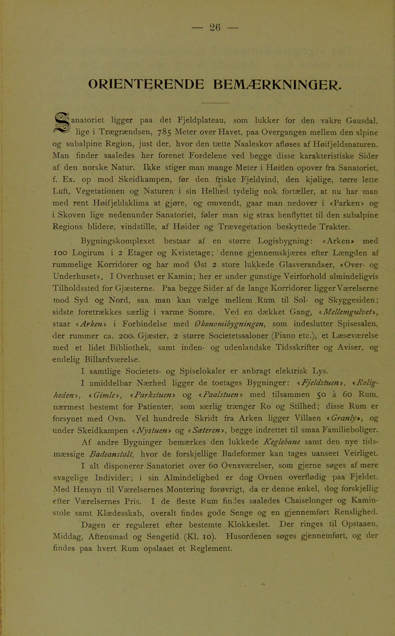 ORIENTERENDE BEMÆRKNINGER. «anatoriet ligger paa det Fjeldplateau, som lukker for den vakre Gausdal, lige i Trægrændsen, 785 Meter over Havet, paa Overgangen mellem den alpine og subalpine Region, just der, hvor den tætte Naaleskov afløses af Høifjeldsnaturen. Man finder saaledes her forenet Fordelene ved begge disse karakteristiske Sider af den norske Natur. Ikke stiger man mange Meter i Høiden opover fra Sanatoriet, f. Ex. op mod Skeidkampen, før den friske Fjeldvind, den kjølige, tørre lette Luft, Vegetationen og Naturen i sin Helhed tydelig nok fortæller, at nu har man med rent Høifjeldsklima at gjøre, og omvendt, gaar man nedover i c Parken > og i Skoven lige nedenunder Sanatoriet, føler man sig strax henflyttet til den subalpine Regions blidere, vindstille, af Høider og Trævegetation beskyttede Trakter. Bygningskomplexet bestaar af en større Logisbygning; »Arken* med 100 Logirum i 2 Etager og Kvistetage; denne gjennemskjæres efter Længden af rummelige Korridorer og har mod Øst 2 store lukkede Glasverandaer, »Over- og Underhuset*. I Overhuset er Kamin; her er under gunstige Veirforhold almindeligpris Tilholdssted for Gjæsterne. Paa begge Sider af de lange Korridorer ligger Værelserne mod Syd og Nord, saa man kan vælge mellem Rum til Sol- og Skyggesiden; sidste foretrækkes særlig i varme Somre. Ved en dækket Gang, t Mellemgulveti, staar lArkent i Forbindelse med Økonomibygningen, som indeslutter Spisesalen, der rummer ca. 200. Gjæster, 2 større Societetssaloner (Piano etc.), et Læseværelse med et lidet Bibliothek, samt inden- og udenlandske Tidsskrifter og Aviser, og endelig Billardværelse. I samtlige Societets- og Spiselokaler er anbragt elektrisk Lys. I umiddelbar Nærhed ligger de toetages Bygninger; <Fjeldstuent, iRolig- hedem, <.Gimle>, iParksHien* og iPaalsiuem med tilsammen 50 å 60 Rum, nærmest bestemt for Patienter, som særlig trænger Ro og Stilhed; disse Rum er forsynet med Ovn. Vel hundrede Skridt fra Arken ligger Villaen * Granly*, og under Skeidkampen iNystuen* og iSæteren*, begge indrettet til smaa Familieboliger. Af andre Bygninger bemærkes den lukkede Keglebane samt den nye tids- mæssige Badeanstalt, hvor de forskjellige Badeformer kan tages uanseet Veirligei. I alt disponerer Sanatoriet over 60 Ovnsværelser, som gjerne søges af mere svagelige Individer; i sin Almindelighed er dog Ovnen overflødig paa Fjeldet. Med Hensyn til Værelsernes Montering forøvrigt, da er denne énkel, dog forskjellig efter Værelsernes Pris. I de fleste Hum findes saaledes Chaiselonger og Kamin- stole samt Klædesskab, overalt findes gode Senge og en gjennemført Renslighed. Dagen er reguleret efter bestemte Klokkeslet. Der ringes til Opstaaen. Middag, Aftensmad og Sengetid (Kl. 10). Husordenen søges gjennemført, og der findes paa hvert Rum opslaaet et Reglement.