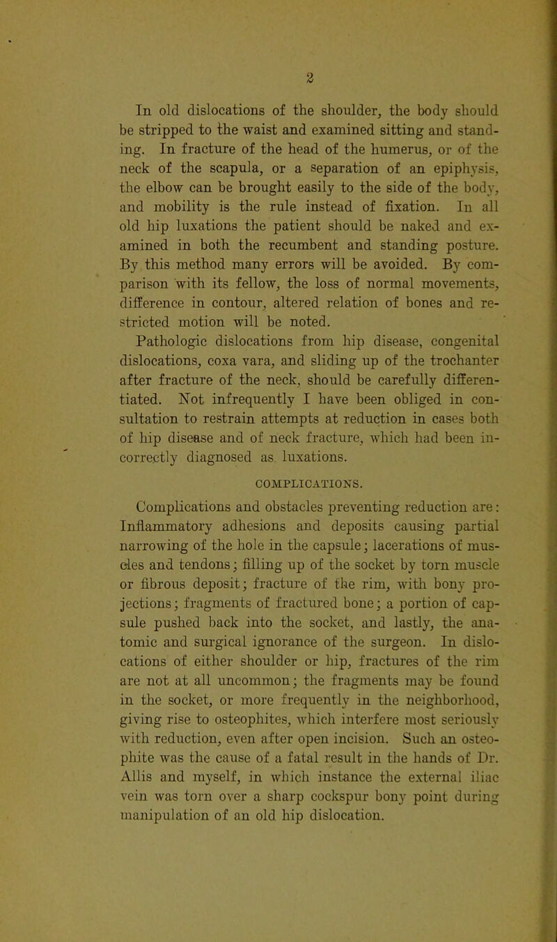 In old dislocations of the shoulder, the body should be stripped to the waist and examined sitting and stand- ing. In fracture of the head of the humerus, or of the neck of the scapula, or a separation of an epiphysis, the elbow can be brought easily to the side of the body, and mobility is the rule instead of fixation. In all old hip luxations the patient should be naked and ex- amined in both the recumbent and standing posture. By this method many errors will be avoided. By com- parison with its fellow, the loss of normal movements, difference in contour, altered relation of bones and re- stricted motion will be noted. Pathologic dislocations from hip disease, congenital dislocations, coxa vara, and sliding up of the trochanter after fracture of the neck, should be carefully differen- tiated. Not infrequently I have been obliged in con- sultation to restrain attempts at reduction in cases both of hip disease and of neck fracture, which had been in- correctly diagnosed as luxations. COMPLICATIONS. Complications and obstacles preventing reduction are: Infiammatory adhesions and deposits causing partial narrowing of the hole in the capsule; lacerations of mus- cles and tendons; filling up of the socket by torn muscle or fibrous deposit; fracture of the rim, with bony pro- jections; fragments of fractmed bone; a portion of cap- sule pushed back into the socket, and lastly, the ana- tomic and sui'gical ignorance of the surgeon. In dislo- cations of either shoulder or hip, fractures of the rim are not at all uncommon; the fragments may be found in the socket, or more frequently in the neighborhood, giving rise to osteophites, which interfere most seriously with reduction, even after open incision. Such an osteo- phite was the cause of a fatal result in the hands of Dr. Allis and myself, in which instance the external iliac vein was torn over a sharp cockspur bony point during manipulation of an old hip dislocation.