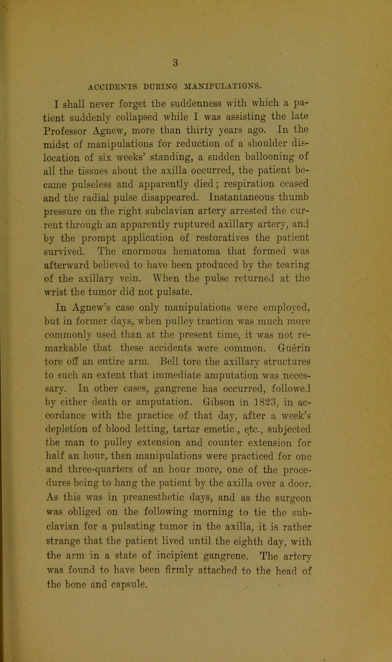 ACCIDENTS DURING MANIPULATIONS. I shall never forget the suddenness with which a pa- tient suddenly collapsed while I was assisting the late Professor Agnew, more than thirty years ago. In the midst of manipulations for reduction of a shoulder dis- location of six weeks’ standing, a sudden ballooning of all the tissues about the axilla occurred, the patient be- came pulseless and apparently died; respiration ceased and the radial pulse disappeared. Instantaneous thumb pressure on the right subclavian artery arrested the cur- rent through an apparently ruptured axillary artery, and by the prompt application of restoratives the patient survived. The enormous hematoma that formed was afterward believed to have been produced by the tearing of the axillary vein. When the pulse returned at the wrist the tumor did not pulsate. In Agnew’s case only manipulations were employed, but in former days, when pulley traction was much more commonly used than at the present time, it was not re- markable that these accidents were common. Guerin tore off an entire arm. Bell tore the axillary structures to such an extent that immediate amputation was neces- sary. In other cases, gangrene has occurred, followed by either death or amputation. Gibson in 1823, in ac- cordance with the practice of that day, after a week’s depletion of blood letting, tartar emetic., etc., subjected the man to pulley extension and counter extension for half an hour, then manipulations were practiced for one and three-quarters of an hour more, one of the proce- dures being to hang the patient by the axilla over a door. As this w'as in preanesthetic days, and as the surgeon was obliged on the following morning to tie the sub- clavian for a pulsating tumor in the axilla, it is rather strange that the patient lived until the eighth day, with the arm in a state of incipient gangrene. The artery was found to have been firmly attached to the head of the bone and capsule.