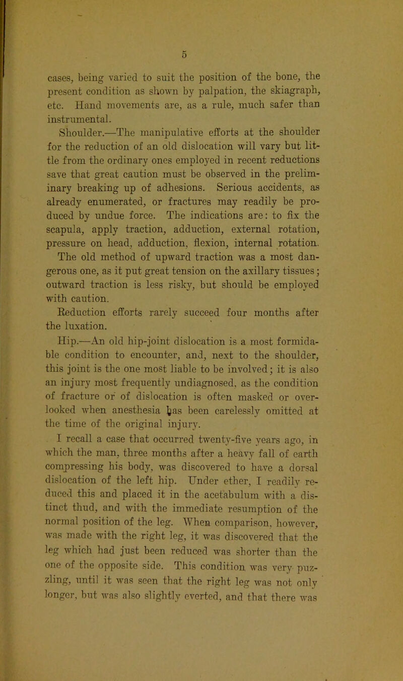 cases, being varied to suit the position of the bone, the present condition as shown by palpation, the skiagraph, etc. Hand movements are, as a rule, much safer than instrumental. Shoulder.—The manipulative efforts at the shoulder for the reduction of an old dislocation will vary hut lit- tle from the ordinary ones employed in recent reductions save that great caution must be observed in the prelim- inary breaking up of adhesions. Serious accidents, as already enumerated, or fractures may readily be pro- duced by undue force. The indications are: to fix the scapula, apply traction, adduction, external rotation, pressure on head, adduction, flexion, internal rotation. The old method of upward traction was a most dan- gerous one, as it put great tension on the axillary tissues; outward traction is less risky, but should be employed with caution. Reduction efforts rarely succeed four months after the luxation. Hip.—An old hip-joint dislocation is a most formida- ble condition to encounter, and, next to the shoulder, this Joint is the one most liable to be involved; it is also an injury most frequently undiagnosed, as the condition of fracture or of dislocation is often masked or over- looked when anesthesia ],/as been carelessly omitted at the time of the original injury. I recall a case that occurred twenty-five years ago, in which the man, three months after a heavy fall of earth compressing his body, was discovered to have a dorsal dislocation of the left hip. Under ether, I readily re- duced this and placed it in the acetabulum with a di.s- tinct thud, and with the immediate resumption of the normal position of the leg. When comparison, however, was made with the right leg, it was discovered that the leg which had Just been reduced was shorter than the one of the opposite side. This condition was very puz- zling, until it was seen that the right leg was not only longer, but was also slightly everted, and that there was