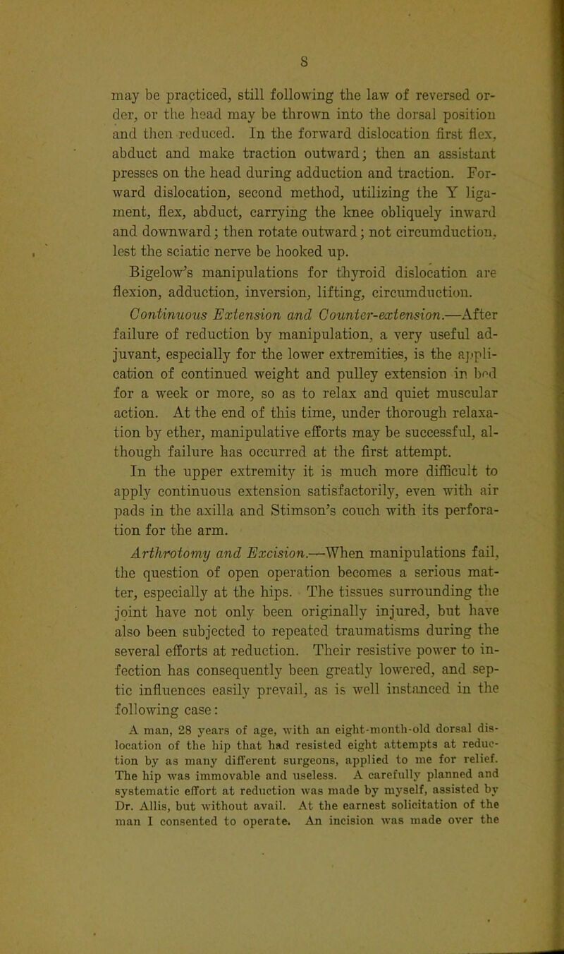 s may be practiced, still following the law of reversed or- der, or the head may be thrown into the dorsal position and tJien reduced. In the forward dislocation first flex, abduet and make traction outward; then an assistant presses on the head during adduction and traction. For- ward dislocation, second method, utilizing the Y liga- ment, flex, abduct, carrying the knee obliquely inward and downward; then rotate outward; not circumduction, lest the seiatic nerve be hooked up. Bigelow’s manipulations for thyroid dislocation are flexion, adduction, inversion, lifting, circumduction. Continuous Extension and Counter-extension.—After failure of reduction by manipulation, a very useful ad- juvant, especially for the lower extremities, is the aj.'pli- cation of continued weight and pulley extension in br>d for a week or more, so as to relax and quiet muscular action. At the end of this time, under thorough relaxa- tion by ether, manipulative efforts may be successful, al- though failure has occurred at the first attempt. In the upper extremity it is much more difficult to apply continuous extension satisfactorily, even with air pads in the axilla and Stimson’s couch with its perfora- tion for the arm. Arthrotomy and Excision.—When manipulations fail, the question of open operation becomes a serious mat- ter, especially at the hips. The tissues surrounding the joint have not only been originally injured, but have also been subjected to repeated traumatisms during the several efforts at reduction. Their resistive power to in- fection has consequently been greatly lowered, and sep- tic influences easily prevail, as is well instanced in the following case: A man, 28 year.g of age, with an eight-month-old dorsal dis- location of the hip that had resisted eight attempts at reduc- tion by as many different surgeons, applied to me for relief. The hip was immovable and useless. A carefully planned and systematic effort at reduction was made by myself, assisted by Dr. Allis, but without avail. At the earnest solicitation of the man I consented to operate. An incision was made over the